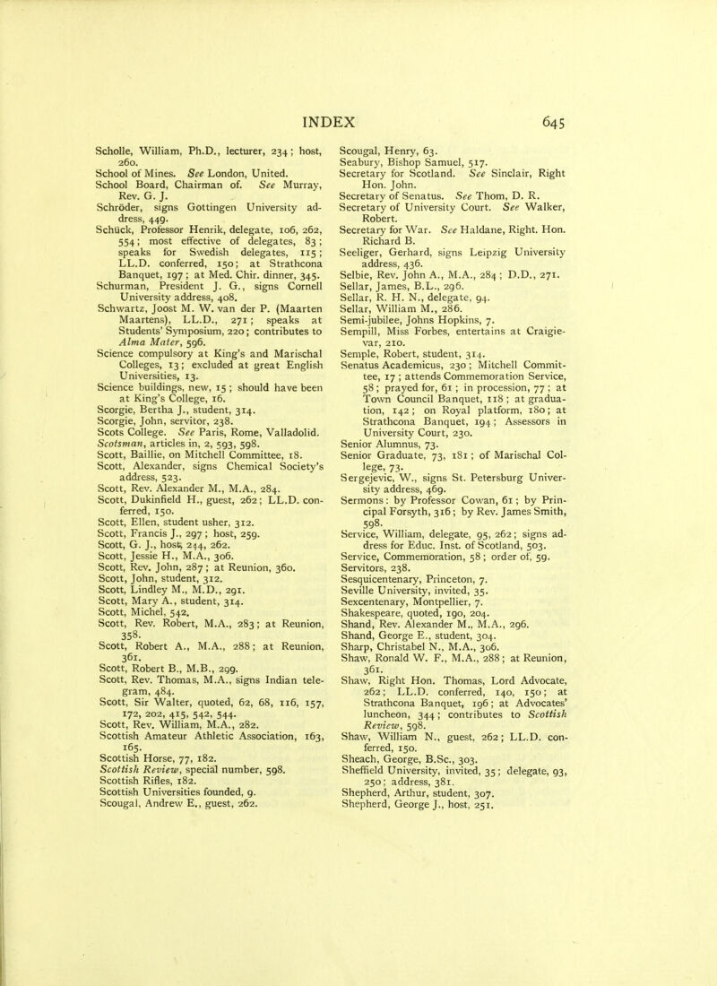 Scholle, William, Ph.D., lecturer, 234; host, 260. School of Mines. See London, United. School Board, Chairman of. See Murray, Rev. G. J. Schroder, signs Gottingen University ad- dress, 449. Schtick, Professor Henrik, delegate, 106, 262, 554; most effective of delegates, 83; speaks for Swedish delegates, 115; LL.D. conferred, 150; at Strathcona Banquet, 197 ; at Med. Chir. dinner, 345. Schurman, President J. G., signs Cornell University address, 408. Schwartz, Joost M. W. van der P. (Maarten Maartens), LL.D., 271; speaks at Students' Symposium, 220; contributes to Alma Mater, 596. Science compulsory at King's and Marischal Colleges, 13; excluded at great English Universities, 13. Science buildings, new, 15 ; should have been at King's College, 16. Scorgie, Bertha J., student, 314. Scorgie, John, servitor, 238. Scots College. See Paris, Rome, Valladolid. Scotsman, articles in, 2, 593, 598. Scott, Baillie, on Mitchell Committee, 18. Scott, Alexander, signs Chemical Society's address, 523. Scott, Rev. Alexander M., M.A., 284. Scott, Dukinfield H., guest, 262; LL.D. con- ferred, 150. Scott, Ellen, student usher, 312. Scott, Francis J., 297 ; host, 259. Scott, G. J., host^ 244, 262. Scott, Jessie H., M.A., 306. Scott, Rev. John, 287; at Reunion, 360. Scott, John, student, 312. Scott, Lindley M., M.D., 291. Scott, Mary A., student, 314. Scott, Michel, 542. Scott, Rev. Robert, M.A., 283; at Reunion, 358. Scott, Robert A., M.A., 288; at Reunion, 361. Scott, Robert B., M.B., 299. Scott, Rev. Thomas, M.A., signs Indian tele- gram, 484. Scott, Sir Walter, quoted, 62, 68, 116, 157, 172, 202, 415, 542, 544. Scott, Rev. William, M.A., 282. Scottish Amateur Athletic Association, 163, 165. Scottish Horse, 77, 182. Scottish Review, special number, 598. Scottish Rifles, 182. Scottish Universities founded, 9. Scougal, Andrew E., guest, 262. Scougal, Henry, 63. Seabury, Bishop Samuel, 517. Secretary for Scotland. See Sinclair, Right Hon. John. Secretary of Senatus. See Thom, D. R. Secretary of University Court. See Walker, Robert. Secretary for War. See Haldane, Right. Hon. Richard B. Seeliger, Gerhard, signs Leipzig University address, 436. Selbie, Rev. John A., M.A., 284 ; D.D., 271. Sellar, James, B.L., 296. Sellar, R. H. N., delegate, 94. Sellar, William M., 286. Semi-jubilee, Johns Hopkins, 7. Sempill, Miss Forbes, entertains at Craigie- var, 210. Semple, Robert, student, 314. Senatus Academicus, 230 ; Mitchell Commit- tee, 17 ; attends Commemoration Service, 58 ; prayed for, 61 ; in procession, 77 ; at Town Council Banquet, 118 ; at gradua- tion, 142; on Royal platform, 180; at Strathcona Banquet, 194; Assessors in University Court, 230. Senior Alumnus, 73. Senior Graduate, 73, 181 ; of Marischal Col- lege, 73. Sergejevic, W., signs St. Petersburg Univer- sity address, 469. Sermons: by Professor Cowan, 61; by Prin- cipal Forsyth, 316; by Rev. James Smith, 598. Service, William, delegate, 95, 262; signs ad- dress for Educ. Inst, of Scotland, 503. Service, Commemoration, 58 ; order of, 59. Servitors, 238. Sesquicentenary, Princeton, 7. Seville University, invited, 35. Sexcentenary, Montpellier, 7. Shakespeare, quoted, 190, 204. Shand, Rev. Alexander M., M.A., 296. Shand, George E., student, 304. Sharp, Christabel N., M.A., 306. Shaw, Ronald W. F., M.A., 288; at Reunion, 361. Shaw, Right Hon. Thomas, Lord Advocate, 262; LL.D. conferred, 140, 150; at Strathcona Banquet, ig6; at Advocates' luncheon, 344; contributes to Scottish Review, 598. Shaw, William N., gue.st, 262; LL.D. con- ferred, 150. Sheach, George, B.Sc, 303. Sheffield University, invited, 35 ; delegate, 93, 250; address, 381. Shepherd, Arthur, student, 307. Shepherd, George J., host, 251.