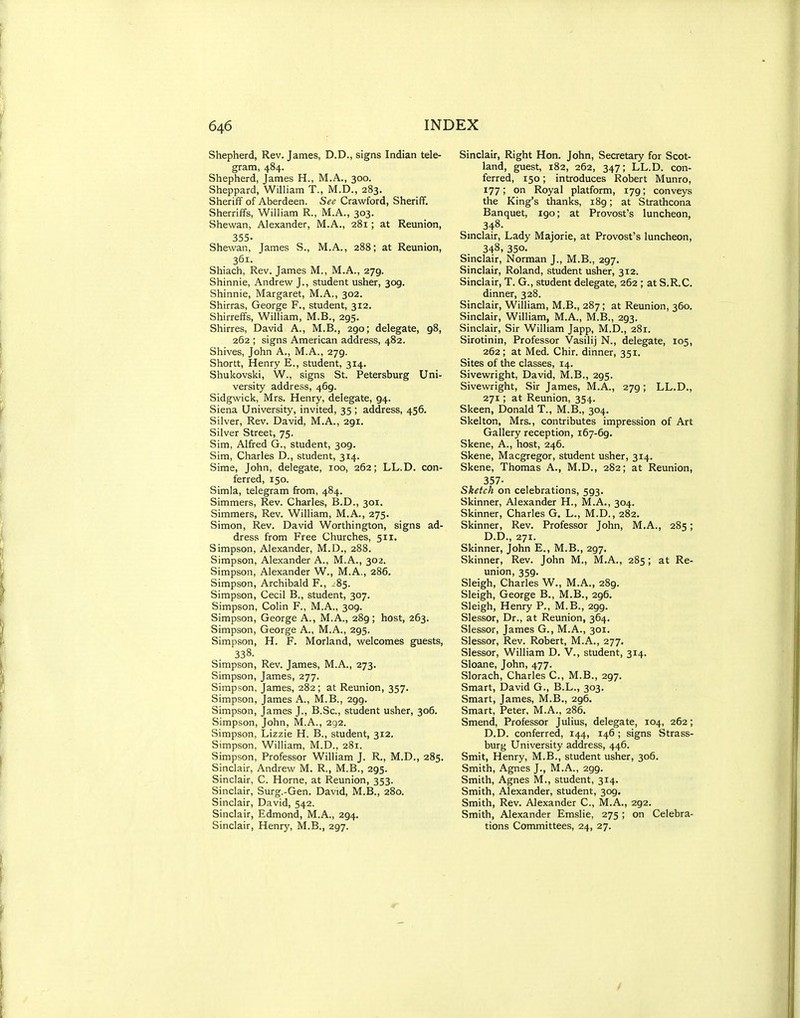 Shepherd, Rev. James, D.D., signs Indian tele- gram, 484. Shepherd, James H., M.A., 300. Sheppard, WilHam T., M.D., 283. Sheriff of Aberdeen. See Crawford, Sheriff. Sherriffs, William R., M.A., 303. Shewan, Alexander, M.A., 2B1; at Reunion, 355- Shewan, James S., M.A., 288; at Reunion, 361. Shiach, Rev. James M., M.A., 279. Shinnie, Andrew J., student usher, 309. Shinnie, Margaret, M.A., 302. Shirras, George F., student, 312. Shirreffs, William, M.B., 295. Shirres, David A., M.B., 290; delegate, 98, 262 ; signs American address, 482. Shives, John A., M.A., 279. Shortt, Henry E., student, 314. Shukovski, W., signs St. Petersburg Uni- versity address, 469. Sidgwick, Mrs. Henry, delegate, 94. Siena University, invited, 35 ; address, 456. Silver, Rev. David, M.A., 291. Silver Street, 75. Sim, Alfred G., student, 309. Sim, Charles D., student, 314. Sime, John, delegate, 100, 262; LL.D. con- ferred, 150. Simla, telegram from, 484. Simmers, Rev. Charles, B.D., 301. Simmers, Rev. William, M.A., 275. Simon, Rev. David Worthington, signs ad- dress from Free Churches, 511. Simpson, Alexander, M.D., 288. Simpson, Alexander A., M.A., 302. Simpson, Alexander W., M.A., 286. Simpson, Archibald F., -^85. Simpson, Cecil B., student, 307. Simpson, Colin F., M.A., 309. Simpson, George A., M.A., 289; host, 263. Simpson, George A., M.A., 295. Simpson, H. F. Morland, welcomes guests, 338. Simpson, Rev. James, M.A., 273. Simpson, James, 277. Simpson, James, 282 ; at Reunion, 357. Simpson, James A., M.B., 299. Simpson, James J., B.Sc, student usher, 306. Simpson, John, M.A., 292. Simpson, Lizzie H. B., student, 312. Simpson, William, M.D., 281. Simpson, Professor William J. R., M.D., 285. Sinclair, Andrew M. R., M.B., 295. Sinclair, C. Horne, at Reunion, 353. Sinclair, Surg.-Gen. David, M.B., 280. Sinclair, David, 542. Sinclair, Edmond, M.A., 294. Sinclair, Henry, M.B., 297. Sinclair, Right Hon. John, Secretary for Scot- land, guest, 182, 262, 347; LL.D. con- ferred, 150; introduces Robert Munro, 177; on Royal platform, 179; conveys the King's thanks, 189; at Strathcona Banquet, 190; at Provost's luncheon, 348. Smclair, Lady Majorie, at Provost's luncheon, 348, 350. Sinclair, Norman J., M.B., 297. Sinclair, Roland, student usher, 312. Sinclair, T. G., student delegate, 262 ; at S.R.C. dinner, 328. Sinclair, William, M.B., 287 ; at Reunion, 360. Sinclair, William, M.A., M.B., 293. Sinclair, Sir William Japp, M.D., 281. Sirotinin, Professor Vasilij N., delegate, 105, 262; at Med. Chir. dinner, 351. Sites of the classes, 14. Sivewright, David, M.B., 295. Sivewright, Sir James, M.A., 279; LL.D., 271; at Reunion, 354. Skeen, Donald T., M.B., 304. Skelton, Mrs., contributes impression of Art Gallery reception, 167-69. Skene, A., host, 246. Skene, Macgregor, student usher, 314. Skene, Thomas A., M.D., 2S2; at Reunion, 357- Sketch on celebrations, 593. Skinner, Alexander H., M.A., 304. Skinner, Charles G, L., M.D., 282. Skinner, Rev. Professor John, M.A., 285; D.D., 271. Skinner, John E., M.B., 297. Skinner, Rev. John M., M.A., 285; at Re- union, 359. Sleigh, Charles W., M.A., 289. Sleigh, George B., M.B., 296. Sleigh, Henry P., M.B., 299. Slessor, Dr., at Reunion, 364. Slessor, James G., M.A., 301. Slessor, Rev. Robert, M.A., 277. Slessor, William D. V., student, 314. Sloane, John, 477. Slorach, Charles C, M.B., 297. Smart, David G., B.L., 303. Smart, James, M.B., 296. Smart, Peter, M.A., 286. Smend, Professor Julius, delegate, 104, 262; D.D. conferred, 144, 146 ; signs Strass- burg University address, 446. Smit, Henry, M.B., student usher, 306. Smith, Agnes J., M.A., 299. Smith, Agnes M., student, 314. Smith, Alexander, student, 309. Smith, Rev. Alexander C, M.A., 292. Smith, Alexander Emslie, 275 ; on Celebra- tions Committees, 24, 27.