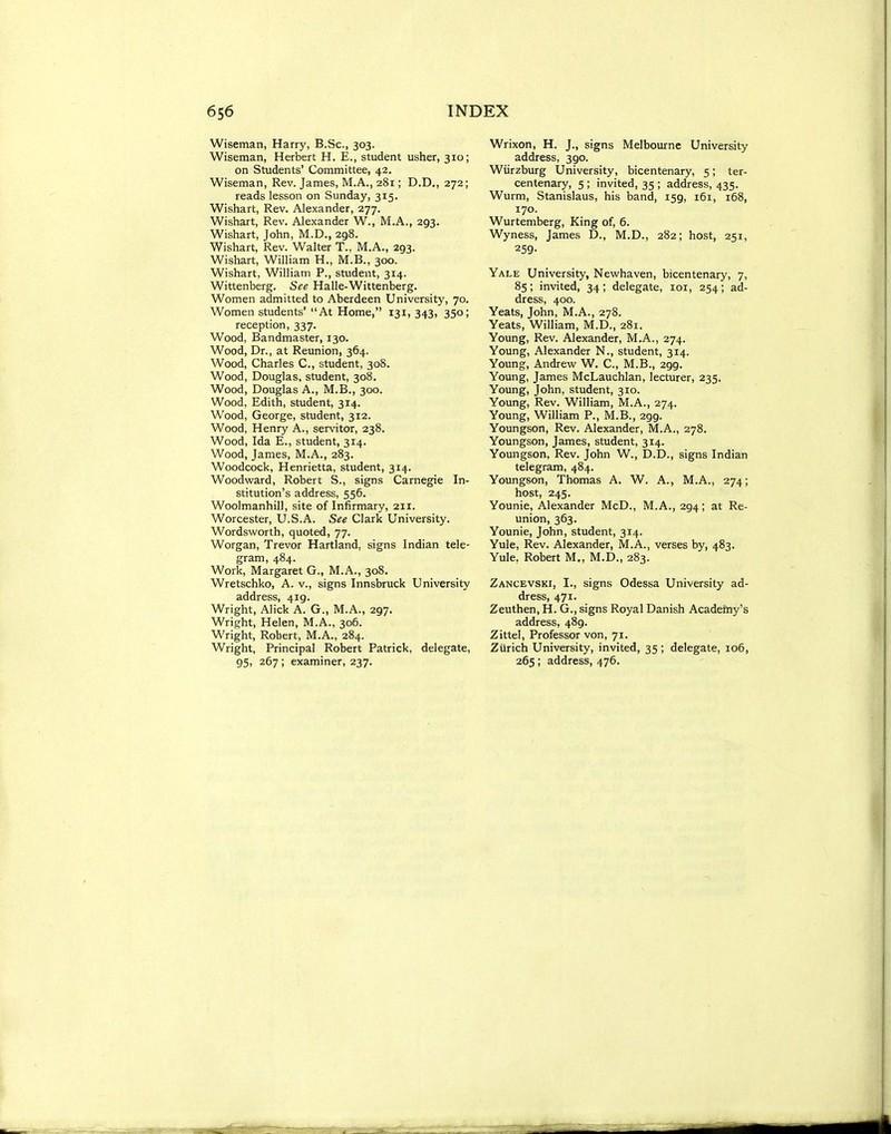Wiseman, Harry, B.Sc, 303. Wiseman, Herbert H. E., student usher, 310; on Students' Committee, 42. Wiseman, Rev. James, M.A., 281; D.D,, 272; reads lesson on Sunday, 315. Wishart, Rev. Alexander, 277. Wishart, Rev. Alexander W., M.A., 293. Wishart, John, M.D., 298. Wishart, Rev. Walter T., M.A., 293. Wishart, William H., M.B., 300. Wishart, William P., student, 314. Wittenberg. See Halle-Wittenberg. Women admitted to Aberdeen University, 70. Women students' At Home, 131, 343, 350; reception, 337. Wood, Bandmaster, 130. Wood, Dr., at Reunion, 364. Wood, Charles C, student, 308. Wood, Douglas, student, 308. Wood, Douglas A., M.B., 300. Wood, Edith, student, 314. Wood, George, student, 312. Wood, Henry A., servitor, 238, Wood, Ida E., student, 314. Wood, James, M.A., 283. Woodcock, Henrietta, student, 314. Woodward, Robert S., signs Carnegie In- stitution's address, 556. Woolmanhill, site of Infirmary, 211. Worcester, U.S.A. See Clark University. Wordsvi'orth, quoted, 77. Worgan, Trevor Hartland, signs Indian tele- gram, 484. Work, Margaret G., M.A., 308. Wretschko, A. v., signs Innsbruck University address, 419. Wright, Alick A. G., M.A., 297. Wright, Helen, M.A., 306. Wright, Robert, M.A., 284. Wright, Principal Robert Patrick, delegate, 95, 267; examiner, 237. Wrixon, H. J., signs Melbourne University address, 390. Wiirzburg University, bicentenary, 5; ter- centenary, 5 ; invited, 35 ; address, 435. Wurm, Stanislaus, his band, 159, 161, 168, 170. Wurtemberg, King of, 6. Wyness, James D., M.D., 282; host, 251, 259- Yale University, Newhaven, bicentenary, 7, 85; invited, 34 ; delegate, loi, 254; ad- dress, 400. Yeats, John, M.A., 278. Yeats, William, M.D., 281. Young, Rev. Alexander, M.A., 274. Young, Alexander N., student, 314. Young, Andrew W. C, M.B., 299. Young, James McLauchlan, lecturer, 235. Young, John, student, 310. Young, Rev. William, M.A., 274. Young, William P., M.B., 299. Youngson, Rev. Alexander, M.A., 278. Youngson, James, student, 314. Youngson, Rev. John W., D.D., signs Indian telegram, 484. Youngson, Thomas A. W. A., M.A., 274; host, 245. Younie, Alexander McD., M.A., 294; at Re- union, 363. Younie, John, student, 314. Yule, Rev. Alexander, M.A., verses by, 483. Yule, Robert M., M.D., 283. Zancevski, I., signs Odessa University ad- dress, 471. Zeuthen, H. G., signs Royal Danish Academy's address, 489. Zittel, Professor von, 71. Zurich University, invited, 35 ; delegate, 106, 265; address, 476.