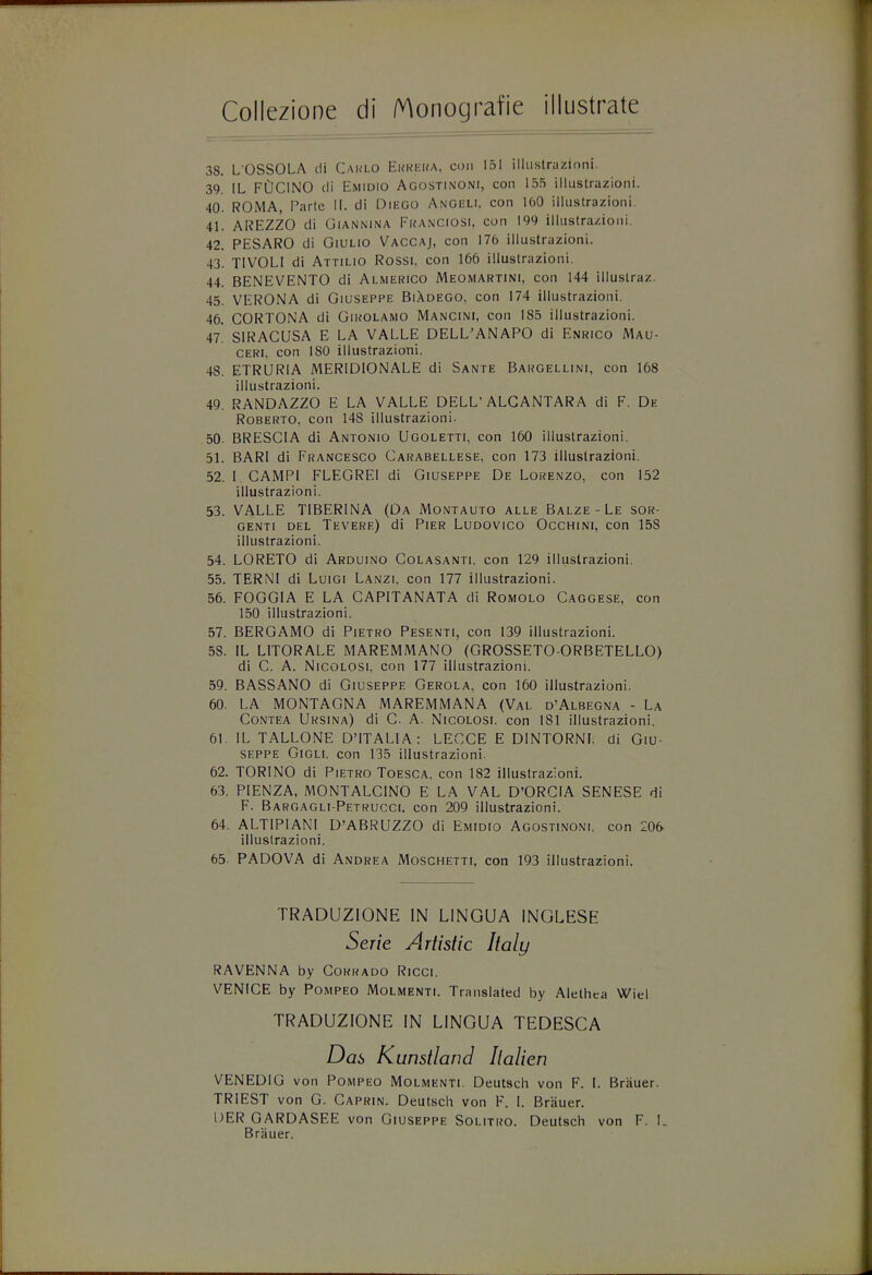 38. LOSSOLA cli Carlo Eureka, cum 151 iilustrazioni. 39. IL FDCINO cli Emidio Agostinoni, con 155 iilustrazioni. 40. ROMA, Parte II. di DiEGO Angeli. con 160 iilustrazioni. 41. AREZZO di Ciannina FRANCIOSI, con 199 illustra/.ioni. 42. PESARO cli Oiulio Vaccaj, con 176 iilustrazioni. 43. T1VOLI di Attilio Rossi, con 166 iilustrazioni. 44. BENEVENTO di Almerico Meomartini, con 144 illustraz. 45. VERONA di Giuseppe BiAdego, con 174 iilustrazioni. 46. CORTONA di Girolamo Mancini, con 185 iilustrazioni. 47! SIRACUSA E LA VALLE DELL'ANAPO di Enrico Mau- ceri, con 180 iilustrazioni. 48. ETRURIA MERIDIONALE di Sante Bargellini, con 168 iilustrazioni. 49. RANDAZZO E LA VALLE DELL'ALCANTARA di F. De Roberto, con 148 iilustrazioni. 50. BRESCIA di Antonio Ugoletti, con 160 iilustrazioni. 51. BARI di Francesco Carabellese, con 173 iilustrazioni. 52. I CAMP1 FLEGREI di Giuseppe De Lorenzo, con 152 iilustrazioni. 53. VALLE T1BERINA (Da Montauto alle Balze-Le sor- genti del Tevere) di Pier Ludovico Occhini, con 158 iilustrazioni. 54. LORETO di Arduino Colasanti. con 129 iilustrazioni. 55. TERNI di Luigi Lanzi, con 177 iilustrazioni. 56. FOGGIA E LA CAPITANATA cli Romolo Caggese, con 150 iilustrazioni. 57. BERGAMO di Pietro Pesenti, con 139 iilustrazioni. 58. IL LITORALE MAREMMANO (GROSSETO-ORBETELLO) di C. A. Nicolosi, con 177 iilustrazioni. 59. BASSANO di Giuseppe Gerola, con 160 iilustrazioni. 60. LA MONTAGNA MAREMMANA (Val d'Albegna - La Contea Ursina) di C A. Nicolosi, con 181 iilustrazioni. 61. IL TALLONE DMTALIA : LECCE E DINTORNf, di Giu- seppe Gigli. con 135 iilustrazioni. 62. TORINO di Pietro Toesca, con 182 iilustrazioni. 63. PIENZA, MONTALCINO E LA VAL D'ORCIA SENESE di F. Bargagli-Petrucci. con 209 iilustrazioni. 64. ALTIPIANI D'ABRUZZO di Emidio Agostinoni. con 206- iilustrazioni. 65. PADOVA di Andrea Moschetti, con 193 iilustrazioni. RAVENNA by Corrado Ricci. VENICE by Pompeo Molmenti. Translated by Alethea Wiel TRADUZIONE IN LINGUA TEDESCA VENEDIG von Pompeo Molmenti. Deutsch von F. I. Brauer. TRIEST von G. Caprin. Deutsch von F. I. Brauer. DER GARDASEE von Giuseppe Solitro. Deutsch von F. L Dab Kunstland Ilalien Brauer.