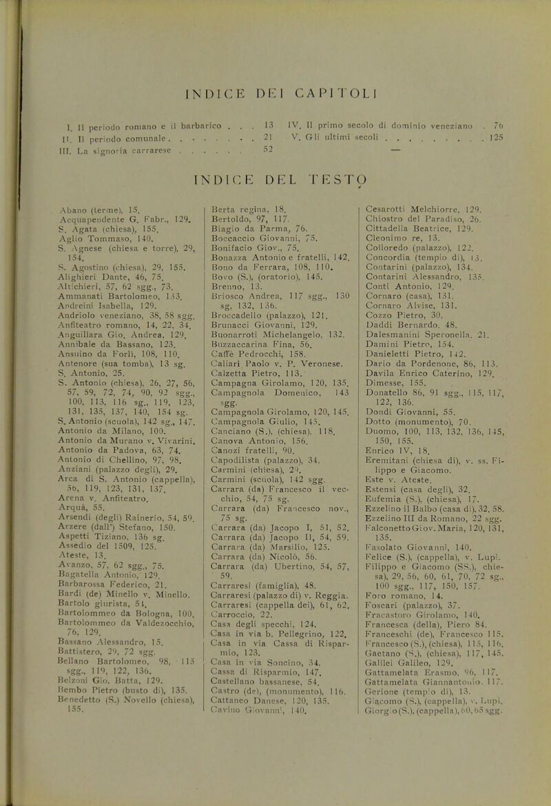 INDICK DE1 CAPITOLI I II perioclo roniano e il barbarico ... 13 IV. II primo secolo di dominio veneziano . 7o II. II periodo comunale . 21 V. Oil ultimi secoli 125 III. La signoria carrarese 62 — INDICE DEL TESTO ■I Abano (terme), 15. Acquapendente G. Fabr., 129. S. Agata (chiesa), 155. Aglio Tommaso, 140. S. Agnese (chiesa e torre), 29, 154. S. Agostino (chiesa), 29, 155. Alighieri Dante, 46, 75. Alttchieri, 57, 62 sgg., 73. Ammanati Bartolomeo, 133. Andreini Isabella, 129. Andriolo veneziano, 38, 58 sgg. Anfiteatro romano, 14, 22, 34. Anguillara Gio. Andrea, 129. Annibale da Bassano, 123. Ansuino da Forli, 108, 110. Antenore (sua tomba), 13 sg. S. Antonio, 25. S. Antonio (chiesa), 26, 27, 56, 57, 59, 72, 74, 90, 92 sgg., 100, 113. 116 sg., 119, 123, 131, 135, 137, 140, 154 sg. S. Antonio (scuola), 142 sg., 147. Antonio da Milano, 100. Antonio da Murano v. Vivarini. Antonio da Padova, 63, 74. Antonio di Chellino, 9/, 98. Anziani (palazzo degli), 29. Area di S. Antonio (cappella), 5b, 119, 123, 131, 137. Arena v. Anfiteatro. Arqua, 55. Arsendi (degli) Rainerio, 54, 59. Arzere (dalF) Stefano, 150. Aspetti Tiziano, 136 sg. Assedio del 1509, 125. Ateste, 13. Avanzo, 57, 62 sgg., 75. Bagatella Antonio, 129. Barbarossa Federico, 21. Bardi (de) Minello v. Mincllo. Bartolo giurista, 5 1. Bartolommeo da Bologna, 100. Bartolommeo da Valdezocchio, 76, 129. Bassano Alessandro, 15. Battistero, 29, 72 sgg. Bellano Bartolomeo, 98, 115 sgg., 119, 122, 136. Belzoni Gio. Batta, 129. Bcmbo Pietro (busto di), 135. Benedetto |S.) Novello (chiesa), 155. Berta regina, 18. Bertoldo, 97, 117. Biagio da Parma, 76. Boccaccio Giovanni, 75. Bonifacio Giov., 75. Bonazza Antonio e fratelli, 142. Bono da Ferrara, 108, 110. Bovo (S.), (oratorio), 145. Brenno, 13. Br iosco Andrea., 117 sgi?*i 130 sg, 132, 136. Bioccadello (palazzo), 121. Brunacci Giovanni, 129. Buonarroti Michelangelo, 132. Buzzaccarina Fina, 56. Caffe Pedrocchi, 158. Caliari Paolo v. P. Veronese. Calzetta Pietro, 113. Campagna Girolamo, 120, 135. Campagnola Domenico, 143 Campagnola Girolamo, 120, 145. Campagnola Giulio, 145. Canciano (S.), (chiesa). 118. Canova Antonio, 156. Canozi fratelli, 90. Capodilista (palazzo), 34. Carmini (chiesa), 29. Carmini (scuola), 142 sgg. Carrara (da) Francesco il vec- chio, 54, 75 sg. Carrara (da) Francesco nov., 75 sg. Carrara (da) Jacopo I, 51, 52. Carrara (da) Jacopo 11, 54, 59. Carrara (da) Marsilio, 125. Carrara (da) Nicolo, 56. Carrara (da) Ubertino, 54, 57, ' 59. Carraresi (famiglia), 48. Carraresi (palazzo di) v. Reggia. Carraresi (cappella dei), 61, 62. Carroccio, 22. Casa degli specchi, 124. Casa in via b. Pellegrino, 122, Casa in via Cassa di Rispar- mio, 123. Casa in via Soncino, 34. Cassa di Risparmio, 147. Castellano bassanese, 54. Castro (de), (monumento), 116. Cattaneo Danese, 120, 135. Cavino Giovamr, 140. Cesarotti Melchiorre, 129. Chiostro del Paradiso, 26. Cittadella Beatrice, 129. Cleonimo re, 13. Colloredo (palazzo), 122. Concordia (tempio di), 13. Contarini (palazzo), 134. Contarini Alessandro, 135. Conti Antonio, 129. Cornaro (casa), 131. Cornaro Alvise, 131. Cozzo Pietro, 30. Uaddi Bernardo. 48. Dalesmanini Speronella. 21. Damini Pietro, 154. Danieletti Pietro, 14 2. Dario da Pordenone, 86, 113. Davila Enrico Caterino, 129. Dimesse, 155. Donatello 86, 91 sgg., 115, 117, 122, 136. Dondi Giovanni, 55. Dotto (monumento), 70. Duomo, 100, 113, 132, 136, 145, 150, 155. Enrico IV, 18. Eremitani (chiesa di), v. ss. Fi- lippo e Giacomo. Kste v. Ateste. Estensi (casa degli), 32. Eufemia (S.), (chiesa), 17. Ezzelino il Balbo (casa di). 32. 58. Ezzelino III da Romano, 22 sgg. Falconetto Giov. Maria, 120, 131, 135. Fasolato Giovanni, 140. Felice (S.), (cappella), v. Lupi. Filippo e Giacomo (SS.), chie- sa), 29, 56, 60, 61, 70, 72 sg., 100 sgg., 1 17, 150, 157. Foro roniano, 14. Foscari (palazzo), 37. Fracastoro Girolamo, 140. Francesca (della), Piero 84. Franceschi (de), Francesco 115. Francesco (S.), (chiesa), 115, lid. Gaetano (S.), (chiesa), 117, 145. Galilei Galileo, 129. Gattamelata Erasmo. 96, 117. Gattamelata Giannantouio. 11. Gerione (tempio di), 13. Giacomo (S.), (cappella), v. Lupi. Giorg;o(S.), (cappella), 60, bS sgg.