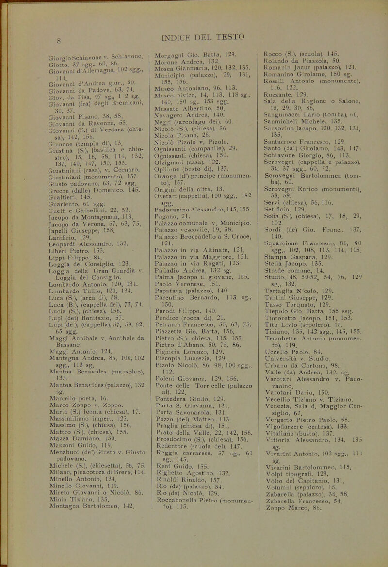 INDICE DEL TESTO Giorgio Schiavone v. Schiavone. Giotto, 37 sgg., 60, 86. Giovanni d'Allemagna, 102 sgg., 114. Giovanni d'Andrea giur., oO. Giovanni da Padova, 63, 74. Giov. da Pisa, 97 sg., 112 sg. Giovanni (fra) degli Eremitani, 30, 37. Giovanni Pisano, 38, 58. Giovanni da Ravenna, 55. Giovanni (S.) di Verdara (chie- sa), 142, 156. Giunone (tempio di), 13. Giustina (S.), (basilica e chio- stro), 15, 16, 58, 114, 132, 137, U0, 147, 150, 155. Giustiniani (casa), v. Cornaro. Giustiniani (monumento), 157. Giusto padovano, 63, 72 sgg. Greche (dalle) Domenico, 145. Gualtieri, 145. Guariento, 61 sgg. Guelfi e Ghibellini, 22, 52. Jacopo da Montagnana, 113. Jacopo da Verona, 57, 63, 75. Japelli Giuseppe, 158. Lanificio, 129. Leopardi Alessandro, 132. Liberi Pietro, 155. Lippi Filippo, 8 t. Loggia del Consiglio, 123. Loggia della Gran Guardia v. Loggia del Consiglio. Lombardo Antonio, 120, 131. Lombardo Tullio, 120, 134. Luca (S.), (area di), 58. Luea (B.), (cappella del), 72, 74. Lucia (S.), (chiesa), 156. Lupi (dei) Bonifazio, 57. Lupi (dei), (cappella), 57, 59, 62, 65 sgg. Maggi Annibale v. Annibale da Bassanc. Maggi Antonio, 124. Mantegna Andrea, 86, 100, 102 sgg., H3 sg. Mantoa Benavides (mausoleo), 133. Mantoa Benavides (palazzo), 132 sg- Marcello poeta, 16. Marco Zoppo v. Zoppo. Maria (S.) Iconia (chiesa), 17. Massimiliano imper., 125. Massimo (S.), (chiesa). 156. Matteo (S.), (chiesa), 155. Mazza Damiano, 150. Mazzoni Guido, 119. Menabuoi (de') Giusto v. Giusto padovano. Michele (S.), (chiesetta), 5b, 75. Milanc, pinacoteca di Brera, 114. Minello Antonio, 134. Minello Giovanni, 119. Mireto Giovanni o Nicolo, 86. Minio Tiziano, 135. Montagna Bartolomeo, 142. Morgagni Gio. Batta, 129. Morone Andrea, 132. Mosca Gianmaria, 120, 132, 135. Municipio (palazzo), 29, 131, 155, 156. Museo Antoniano, 96, 113. Museo civico, 14, 113, 118 sg., 140, 150 sg., 153 sgg. Mussato Albertino, 50. Navagero Andrea, 140. Negri (sarcofago dei), 60. Nicolo (S.), (chiesa), 56. Nicola Pisano, 26. Nicolo Pizolo v. Pizolo. Ognissanti (campanile), 29. Ognissanti (chiesa), 150. Olzignani (casa), 122. Opilione (busto di), 137. Orange (d') principe (monumen- to), 157. Origini della citta, 13. Ovetari (cappella), 100 sgg., 192 Padovanino Alessandro, 145, 155. Pagano, 21. Palazzo comunale v. Municipio. Palazzo vescovile, 19, 58. Palazzo Broccadello a S. Croce, 121. Palazzo in via Altinate, 121. Palazzo in via Maggiore, 121. Palazzo in via Rogati, 123. Palladio Andrea, 132 sg. Palma Jacopo il giovane, 155. Paolo Veronese, 151. Papafava (palazzo), 140. Parentino Bernardo, 113 sg., 150. Parodi Filippo, 140. Pendice (rocca di), 21. Petrarca Francesco, 55, 63, 75. Piazzetta Gio. Batta, 156. Pietro (S.), chiesa, 115, 155. Pietro d'Abano, 50, 75, 86. Pignoria Lorenzo, 129. Piscopia Lucrezia, 129. Pizolo Nicolo, 86, 98, 100 sgg., 112. Poleni Giovanni, 129, 156. Ponte delle Torricelle (palazzo al), 122. Pontedera Giulio, 129. Porta S. Giovanni, 131. Porta Savonarola, 131. Pozzo (del) Matteo, 113. Praglia (chiesa di), 151. Prato della Valle, 22, 142, 156. Prosdociino (S.), (chiesa), 156. Redentore (scuola del), 147. Reggia carrarese, 57 sg., 61 sg., 145. Reni Guido, 155. Righetto Agostino, 132. Rinaldi Rinaldo, 157. Rio (da) (palazzo), 34. Rio (da) Nicolo, 129. Roccabonella Pietro (monumen- to), 115. Rocco (S.), (scuola), 145. Rolando da Piazzola, 50. Romanin Jacur (palazzo), 121. Romanino Girolamo, 150 sg. Roselli Antonio (monumento), 116, 122. Ruzzante, 129. Sala della Ragione o Salone, 15, 29, 30, 86, Sanguinacci Ilario (tomba), uO. Sanmicheli Michele, 135. Sansovino Jacopo, 120, 132, 134, 135. Santacroce Francesco, 129. Santo (dal) Girolamo, 143, 147. Schiavone Giorgio, 86, 113. Scrovegni (cappella e palazzo), 34, 37 sgg., 60, 72. Scrovegni Bartolommea (tom- ba), 60. Scrovegni Enrico (monumenti), 38, 59. Servi (chiesa), 56, 116. Setificio, 129. Sofia (S.), (chiesa), 17, 18, 29, 102. Sordi (de) Gio. Franc. 137, 140. Squarcione Francesco, 86, 90 sgg., 102, 108, 113, 114, 115. Stampa Gaspara, 129. Stella Jacopo, 135. Strade romane, 14. Studio, 48, 50-52, 54, 76, 129 sg., 132. Tartaglia Nicolo, 129. Tartini Giuseppe, 129. Tasso Torquato, 129. Tiepolo Gio. Batta, 155 ssg. Tintoretto Jacopo, 151, 153. Tito Livio (sepolcro), 15. Tiziano, 135, 142 sgg., 145, 155. Trombetta Antonio (monumen- to), 119. Uccello Paolo. 84. Universita v. Studio. Urbano da Cortona, 98. Valle (da) Andrea, 132, sg. Varotari Alessandro v. Pado- vanino. Varotari Dario, 150. Vecellio Tiz ano v. Tiziano. Venezia, Sala d. Maggior Con- siglio, 62. Vergerio Pietro Paolo, 55. Vigodarzere (certosa). 133. Vitaliano (busto). 137. Vittoria Alessandro. 134, 135 sg- Vivarini Antonio, 102 sgg., 114 sg. Vivarini Bartolommeo, 115. Volpi tipografi. 129. Volto del Capitanio, 131. Volumni (sepolcro), 15. Zabarella (palazzo), 34, 58. Zabarella Francesco, 54. Zoppo Marco, 86.