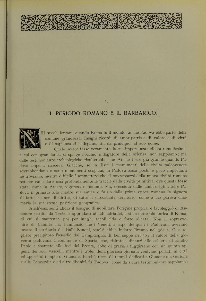 IL PERIODO ROMANO E IL BARBARICO. S^gSjB EI secoli lontani, quando Roma fu il mondo, anche Padova ebbe parte della HW^^hI comune grandezza. Insigni ricordi di amor patrio e di valore e di virtu Bapj^H e di sapienza si collegano, fin da principio, al suo nome. ^^P™glJ Quale invece fosse veramente la sua importanza nell'eta remotissime, a cui con gran fatica si spinge l'occhio indagatore della scienza, non sappiamo; ma dalle testimonianze archeologiche risulterebbe che Ateste fosse gia grande quando Pa- dova appena nasceva. Giacche, se in Este i monumenti della civilta paleoveneta sovrabbondano e sono monumenti cospicui, in Padova assai pochi e poco importanti ne troviamo, mentre difficile e ammettere che il sovrapporsi della nuova civilta romana potesse cancellare cosi profondamente le traccie della civilta primitiva, ove questa fosse stata, come in Ateste, vigorosa e potente. Ma, cresciuta dalle umili origini, tolse Pa- dova il primato alia madre sua antica e fu sin dalla prima epoca romana la signora di fatto, se non di diritto, di tutto il circostante territorio, come a cio pareva chia- marla la sua stessa posizione geografica. Anch'essa sent! allora il bisogno di nobilitare l'origine propria, e favoleggio di An- tenore partito da Troia e approdato ai lidi adriatici, e si credette piu antica di Roma, di cui si mantenne poi per lunghi secoli fida e forte alleata. Non il sopravve- nire di Camillo ma l'annunzio che i Veneti, a capo dei quali i Padovani, avevano invaso il territorio dei Galli Senoni, vuolsi abbia indotto Brenno nel 389 a. C. a to- gliere precipitoso l'assedio dal Campidoglio. E ben seppe nel 303 il valore della gio- ventu padovana Cleonimo re di Sparta, che, ritiratosi dinanzi alle schiere di Emilio Paolo e sbarcato alle foci del Brenta, ebbe di grazia a fuggirsene con un quinto ap- pena dei suoi vascelli, mentre i trofei della gloriosa giornata venivano portati in citta ed appesi al tempio di Giunone. Perche ricca di templi dedicati a Giunone e a Gerione ■e alia Concordia e ad altre divinita fu Padova, come da sicure testimonianze sappiamo;