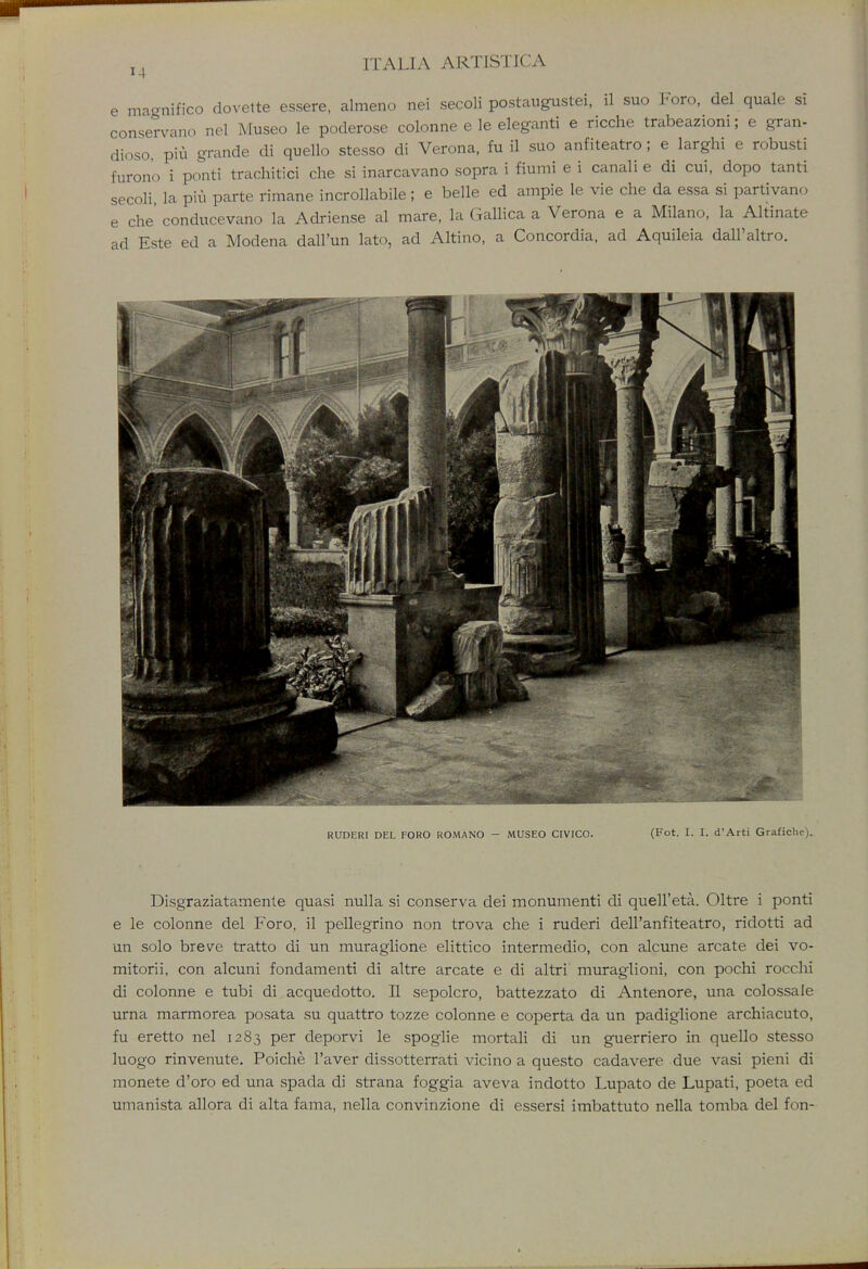 e magnifico dovette essere, almeno nei secoli postaugustei, il suo Foro, del quale si conservano nel Museo le poderose colonne e le eleganti e ricche trabeazioni; e gran- diose, piu grande di quelle stesso di Verona, fu il suo anfiteatro; e larghi e robusti furono i ponti trachitici che si inarcavano sopra i fiumi e i canali e di cui, dopo tanti secoli, la piu parte rimane incrollabile; e belle ed ampie le vie che da essa si partivano e che conducevano la Adriense al mare, la Gallica a Verona e a Milano, la Altinate ad Este ed a Modena dall'un lato, ad Altino, a Concordia, ad Aquileia dall'altro. RUDERI DEL FORO ROMANO - MUSEO CIVICO. (Fot. I. I. d'Arti Grafichc). Disgraziatamente quasi nulla si conserva dei monumenti di quell'eta. Oltre i ponti e le colonne del Foro, il pellegrino non trova che i ruderi dell'anfiteatro, ridotti ad un solo breve tratto di un muraglione elittico intermedio, con alcune arcate dei vo- mitorii, con alcuni fondamenti di altre arcate e di altri muraglioni, con pochi roccbi di colonne e tubi di acquedotto. II sepolcro, battezzato di Antenore, una colossale urna marmorea posata su quattro tozze colonne e coperta da un padiglione archiacuto, fu eretto nel 1283 per deporvi le spoglie mortali di un guerriero in quello stesso luogo rinvenute. Poiche l'aver dissotterrati vicino a questo cadavere due vasi pieni di monete d'oro ed una spada di strana foggia aveva indotto Lupato de Lupati, poeta ed umanista allora di alta fama, nella convinzione di essersi imbattuto nella tomba del fon-