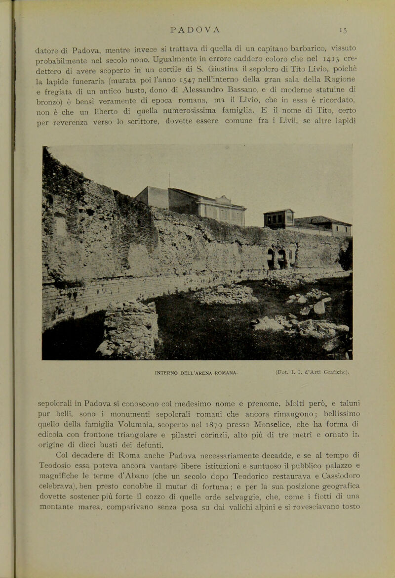 datore di Padova, mentre invece si trattava di quella di un capitano barbarico, vissuto probabilmente nel secolo nono. Ugualmsnte in errore caddero coloro che nel 1413 cre- dettero di avere scoperto in un cortile di S. Giustina il sepolcro di Tito Livio, poiche la lapide funeraria (murata poi l'anno 1547 nell'interno della gran sala della Ragione e fregiata di un antico busto, dono di Alessandro Bassano, e di moderne statuine di bronzo) e bensi veramente di epoca romana, ma il Livio, che in essa e ricordato, non e che un liberto di quella numerosissima famiglia. E il nome di Tito, certo per reverenza verso lo scrittore, dovette essere comune fra i Livii, se altre lapidi sepolcrali in Padova si conoscono col medesimo nome e prenome. Molti pero, e taluni pur belli, sono i monumenti sepolcrali romani che ancora rimangono; bellissimo quello della famiglia Volumnia, scoperto nel 1879 presso Monselice, che ha forma di edicola con frontone triangolare e pilastri corinzii, alto piu di tre metri e ornato ir. origine di dieci busti dei defunti. Col decadere di Roma anche Padova necessariamente decadde, e se al tempo di Teodosio essa poteva ancora vantare libere istituzioni e suntuoso il pubblico palazzo e magnifiche le terme d'Abano (che un secolo dopo Teodorico restaurava e Cassiodoro celebrava), ben presto conobbe il mutar di fortuna; e per la sua posizione geografica dovette sostener piu forte il cozzo di quelle orde selvaggie, che, come i fiotti di una montante marea, comparivano senza posa su dai valichi alpini e si rovesciavano tosto