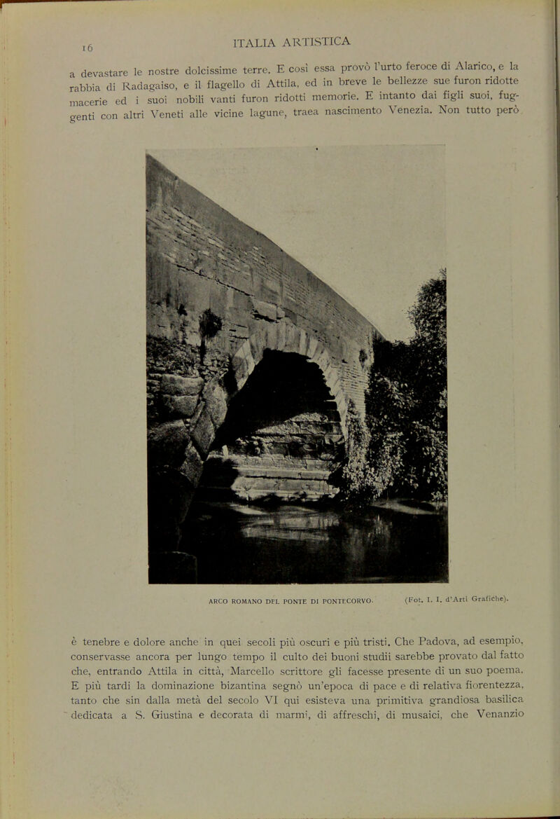 a devastate le nostre dolcissime terre. E cosi essa provo l'urto feroce di Alarico, e la rabbia di Radagaiso, e il flagello di Attila, ed in breve le bellezze sue furon ridotte macerie ed i suoi nobili vanti furon ridotti memorie. E intanto dai figli suoi, fug- genti con altri Veneti alle vicine lagune, traea nascimento Venezia. Non tutto pero ARCO ROMANO DEL PONTE DI PONTECORVO- (Fot. I. I. d'Arti Grafiche). e tenebre e dolore anche in quei secoli piu oscuri e piu tristi. Che Padova, ad esempio, conservasse ancora per lungo tempo il culto dei buoni studii sarebbe provato dal fatto che, entrando Attila in citta, Marcello scrittore gli facesse presente di un suo poema. E piu tardi la dominazione bizantina segno un'epoca di pace e di relativa fiorentezza. tanto che sin dalla meta del secolo VI qui esisteva una primitiva grandiosa basilica dedicata a S. Giustina e decorata di niarmi, di affreschi, di musaici, che Venanzio