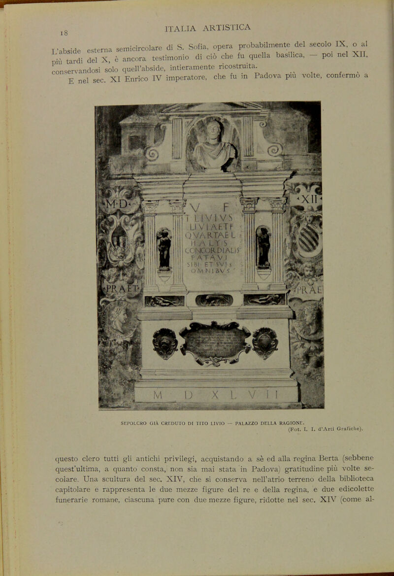 I o I 'abside esterna semicircolare di S. Sofia, opera probabilmente del secolo IX oal pi* tardi del X e ancora testimonio di cio che fu quella basilica, - - poi nel XII. conservandosi solo quell'abside, intieramente ricostaita. E nel sec. XI Enrico IV imperatore, che fu in Padova pm volte, confermo a SEPOLCRO GIA CREDUTO DI TITO LIVIO — PALAZZO DELLA RAGIONE. (Fot. I. I. d'Arti Grafichc). questo clero tutti gli antichi privilegi, acquistando a se ed alia regina Berta (sebbene quest'ultima, a quanto consta, non sia mai stata in Padova) gratitudine piu volte se- colare. Una scultura del sec. XIV, che si conserva nell'atrio terreno della biblioteca capitolare e rappresenta le due mezze figure del re e della regina, e due edicolette funerarie romane, ciascuna pure con due mezze figure, ridotte nel sec. XIV (come al-