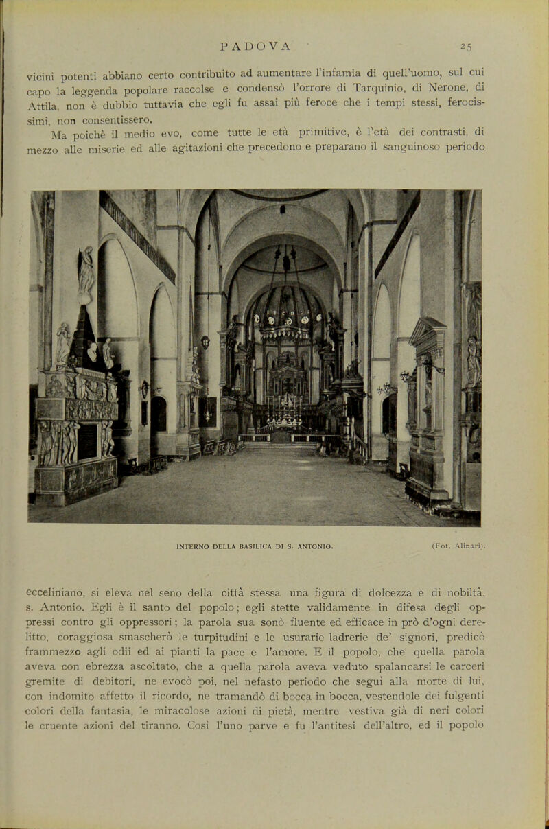 vicini potenti abbiano certo contribuito ad aumentare l'infamia di quell'uomo, sul cui capo la leggenda popolare raccolse e condense l'orrore di Tarquinio, di Nerone, di Attila, non e dubbio tuttavia che egli fu assai piu feroce che i tempi stessi, ferocis- simi, non consentissero. Ma poiche il medio evo, come tutte le eta primitive, e Teta dei contrasti, di mezzo alle miserie ed alle agitazioni che precedono e preparano il sanguinoso periodo INTERNO DELLA BASILICA DI S. ANTONIO. (Fot. Alinari). ecceliniano, si eleva nel seno della citta stessa una figura di dolcezza e di nobilta. s. Antonio. Egli e il santo del popolo; egli stette validamente in difesa degli op- pressi contro gli oppressori; la parola sua sono fluente ed efficace in pro d'ogni dere- litto, coraggiosa smaschero le turpitudini e le usurarie ladrerie de' signori, predico frammezzo agli odii ed ai pianti la pace e l'amore. E il popolo, che quella parola aveva con ebrezza ascoltato, che a quella parola aveva veduto spalancarsi le carceri gremite di debitori, ne evoco poi, nel nefasto periodo che segui alia morte di lui, con indomito affetto il ricordo, ne tramando di bocca in bocca, vestendole dei fulgenti colori della fantasia, le miracolose azioni di pieta, mentre vestiva gia di neri colori le cruente azioni del tiranno. Cosi l'uno parve e fu l'antitesi dell'altro, ed il popolo