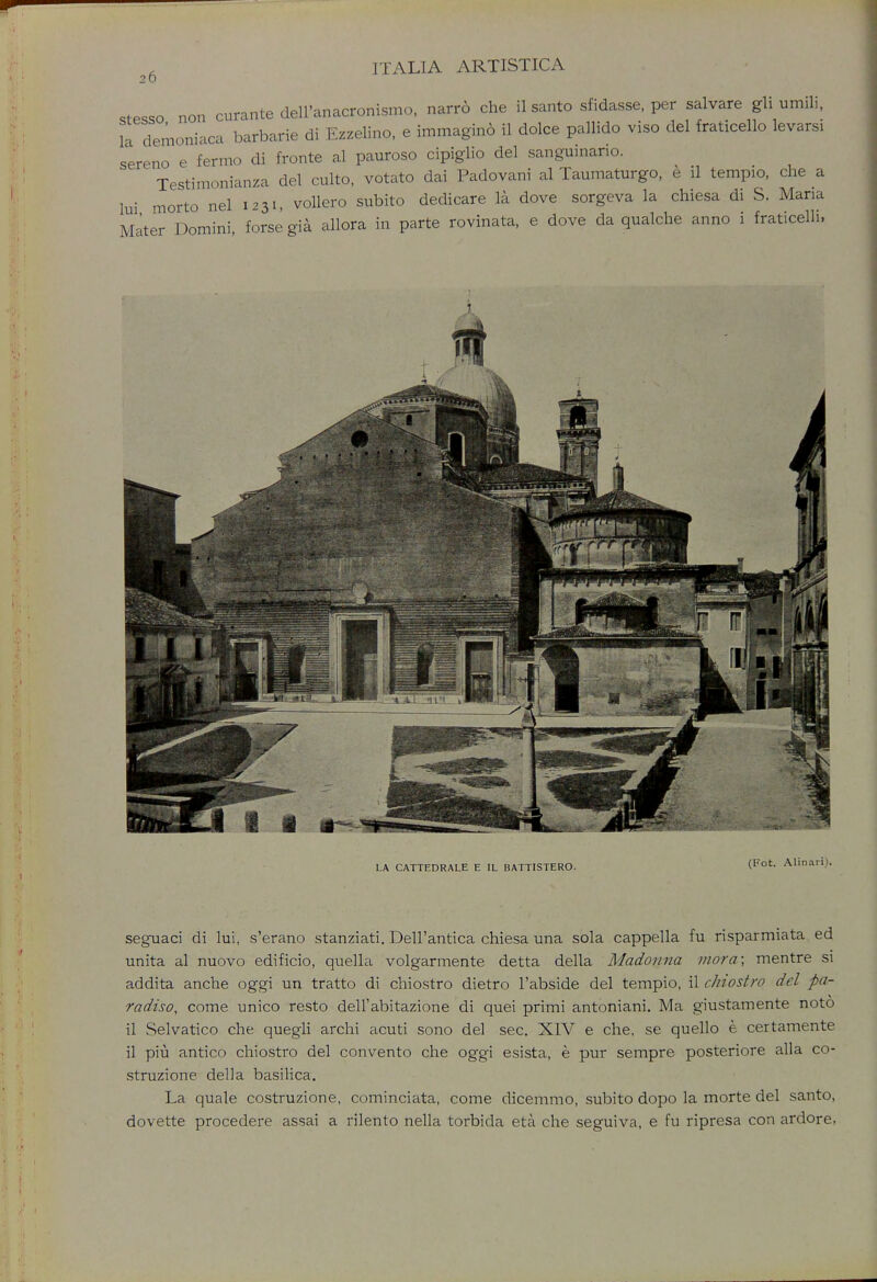 20 .tPsso non curante dell'anacronismo, narro che il santo sfidasse, per salvare gli umili, la demoniaca barbarie di Ezzelino, e immagino il dolce pallido viso del fraticello levarsi sereno e fermo di fronte al pauroso cipiglio del sanguinano. Testimonial del culto, votato dai Padovani al Taumaturgo, e il tempio, che a lui morto nel 1231, vollero subito dedicare la dove sorgeva la chiesa di S. Maria Mater Domini forse gia allora in parte rovinata, e dove da qualche anno i fraticelli, LA CATTEDRALE E IL BATTISTERO. (Fot- seguaci di lui, s'erano stanziati. Dell'antica chiesa una sola cappella fu risparmiata ed unita al nuovo edificio, quella volgarmente detta della Madonna mora; mentre si addita anche oggi un tratto di chiostro dietro l'abside del tempio, il chiostrq del pa- radiso, come unico resto dell'abitazione di quei primi antoniani. Ma giustamente noto il Selvatico che quegli archi acuti sono del sec. XIV e che, se quello e certamente il piu antico chiostro del convento che oggi esista, e pur sempre posteriore alia co- struzione della basilica. La quale costruzione, cominciata, come dicemmo, subito dopo la morte del santo, dovette procedere assai a rilento nella torbida eta che seguiva, e fu ripresa con ardore,