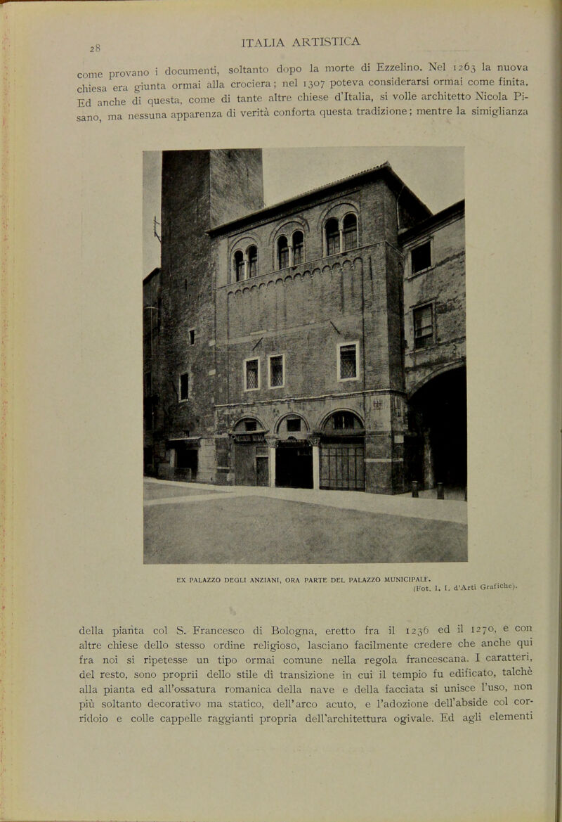 20 come provano i document!, soltanto dopo la morte di Ezzelino. Nel 1263 la nuova chiesa era giunta ormai alia crociera; nel 1307 poteva considerarsi ormai come finita. Ed anche di questa, come di tante altre chiese d'ltalia, si voile architetto Nicola Pi- sano, ma nessuna apparenza di verita conforta questa tradizione; mentre la simiglianza EX PALAZZO DEGLI ANZ1ANI, ORA PARTE DEL PALAZZO MUNICIPALF. (Fot. I. I. d'Arti Grafiche). della piarita col S. Francesco di Bologna, eretto fra il 1236 ed il 1270, e con altre chiese dello stesso ordine religioso, lasciano facilmente credere che anche qui fra noi si ripetesse un tipo ormai comune nella regola francescana. I caratten, del resto, sono proprii dello stile di transizione in cui il tempio fu edificato, talche alia pianta ed all'ossatura romanica della nave e della facciata si unisce l'uso, non piu soltanto decorativo ma statico, delParco acuto, e l'adozione dell'abside col cor- ridoio e colle cappelle raggianti propria dell'architettura ogivale. Ed agli elementi