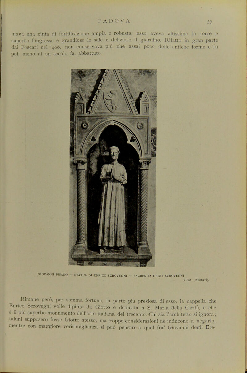 PAD OV A mava una cinta di fortificazione ampia e robu.sta, esso aveva altissima la torre e superbo ttngresso e grandiose le sale e delizioso il giardino. Rifatto in gran parte dai Foscari ml '400, non conservava piu che assai poco delle antiche forme e fu poi, meno di mi secolo fa, abbattuto. GIOVANNI PISANO — STATUA ni ENRICO SCROVEONI - SACRESTIA DEOLI SCROVEGNI (Kot. Alinari). Rimane pero, per somma fortuna, la parte pin preziosa di esso, la cappella che Enrico Scrovegni voile dipinta da Giotto e dedicata a S. Maria della Carita, e che h il piu superbo monumento dell'arte italiana del trecento. Chi sia l'architetto si ignora; taluni supposero fosse Giotto stesso, ma troppe considerazioni ne inducono a negarlo, mentre con maggiore verisimiglianza si puo pensare a quel fra' Giovanni degli Ere-