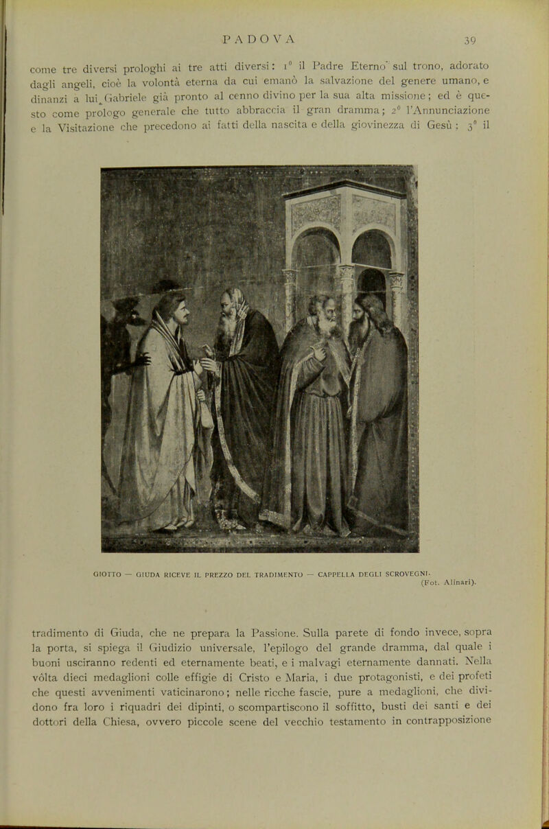 come tre diversi prologhi ai tre atti diver.si: i° il Padre Eterno sal trono, adorato dagli angeli, cioe la volonta eterna da cui emano la salvazione del genere umano, e dinanzi a lui Gabriele gia pronto al cenno divino per la sua alta missione; ed e que- sto come prologo generate che tutto abbraccia il gran dramma; 2 l'Annunciazione e la Visitazione che precedono ai fatti della nascita e della giovinezza di Gesu : 30 il GIOTTO — GIUDA RICEVE IL PREZZO DEL TRADIMENTO — CAPPELLA DEGLI SCROVEGNL (Fot. Alinari). tradimento di Giuda, che ne prepara la Passione. Sulla parete di fondo invece, sopra la porta, si spiega il Giudizio universale, l'epilogo del grande dramma, dal quale i buoni usciranno redenti ed eternamente beati, e i malvagi eternamente dannati. Nella volta dieci medaglioni colle effigie di Cristo e Maria, i due protagonisti, e dei profeti che questi avvenimenti vaticinarono; nelle ricche fascie, pure a medaglioni, che divi- dono fra loro i riquadri dei dipinti, o scompartiscono il soffitto, busti dei santi e dei dottori della Chiesa, ovvero piccole scene del vecchio testamento in contrapposizione