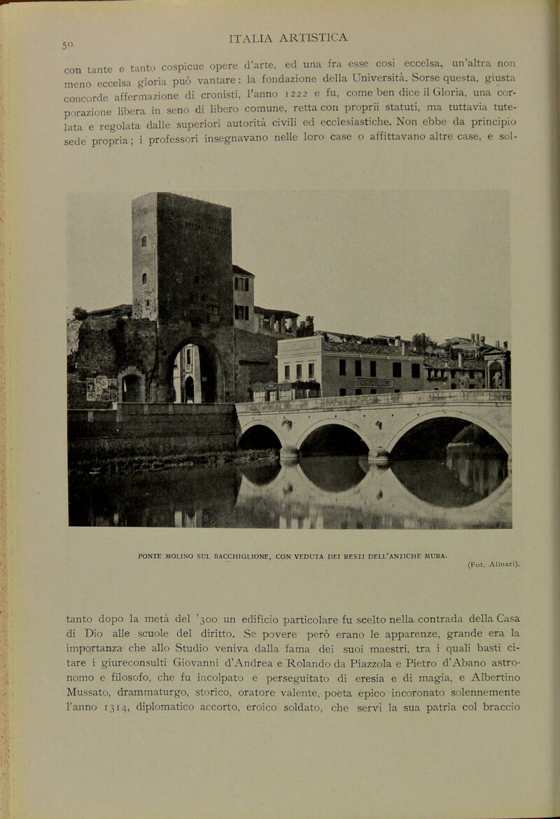 con meno tante e tanto cospicue opere d'arte, eel una fra esse cosi eccelsa, un'altra non o eccelsa gloria puo vantare: la fondazione della Universita. Sorse questa, giusta concorde affermazione di cronisti, l'anno 1222 e fu, come ben dice il Gloria, una cor- porazione libera in seno di libero comune, retta con proprii statuti, ma tuttavia tute- lata e regolata dalle superiori autorita civili ed ecclesiastiche. Non ebbe da principio sede propria; i professori insegnavano nelle loro case o affittavano altre case, e sol- 1 iHH PONTE MOLINO SUL BACCHIGLIONE, CON VEDUTA DEI RESTI DELL'ANTICHE MURA. (Fot. Aliuari). tanto dopo la meta del '300 un edificio particolare fu scelto nella contrada della Casa di Dio alle scuole del diritto. Se povere pero erano le apparenze, grande era la importanza che alio Studio veniva dalla fama dei suoi maestri, tra i quali basti ci- tare i giureconsulti Giovanni d'Andrea e Rolando da Piazzola e Pietro d'Abano astro- nomo e filosofo, che fu incolpato e perseguitato di eresia e di magia, e Albertino Mussato, drammaturgo, storico, oratore valente, poeta epico incoronato solennemente l'anno 1314, diplomatico accorto, eroico soldato, che servi la sua patria col braccio