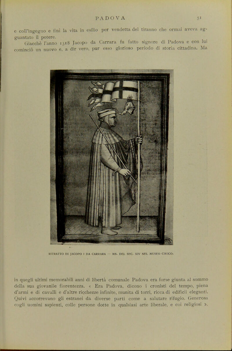 e coll'ingegno e tin! la vita in esilio per vendetta del tiranno che ormai aveva ag- guantato il potere. Giacche l'anno 1318 Jacopo da Carrara fu fatto signore di Padova e con lui comincid un nuovo e, a dir vero, pur esso glorioso periodo di storia cittadina. Ma RITRATTO DI JACOPO I DA CARRARA — MS. DEL SEC. XIV NEL MUSEO CIVICO. in quegli ultimi memorabili anni di liberta comunale Padova era forse giunta al sommo della sua giovanile fiorentezza. « Era Padova, dicono i cronisti del tempo, piena d'armi e di cavalli e d'altre ricchezze infinite, munita di torri, ricca di edificii eleganti. Quivi accorrevano gli estranei da diverse parti come a salutare rifugio. Generosa cogli uomini sapienti, colle persone dotte in qualsiasi arte liberale, e coi religiosi >.