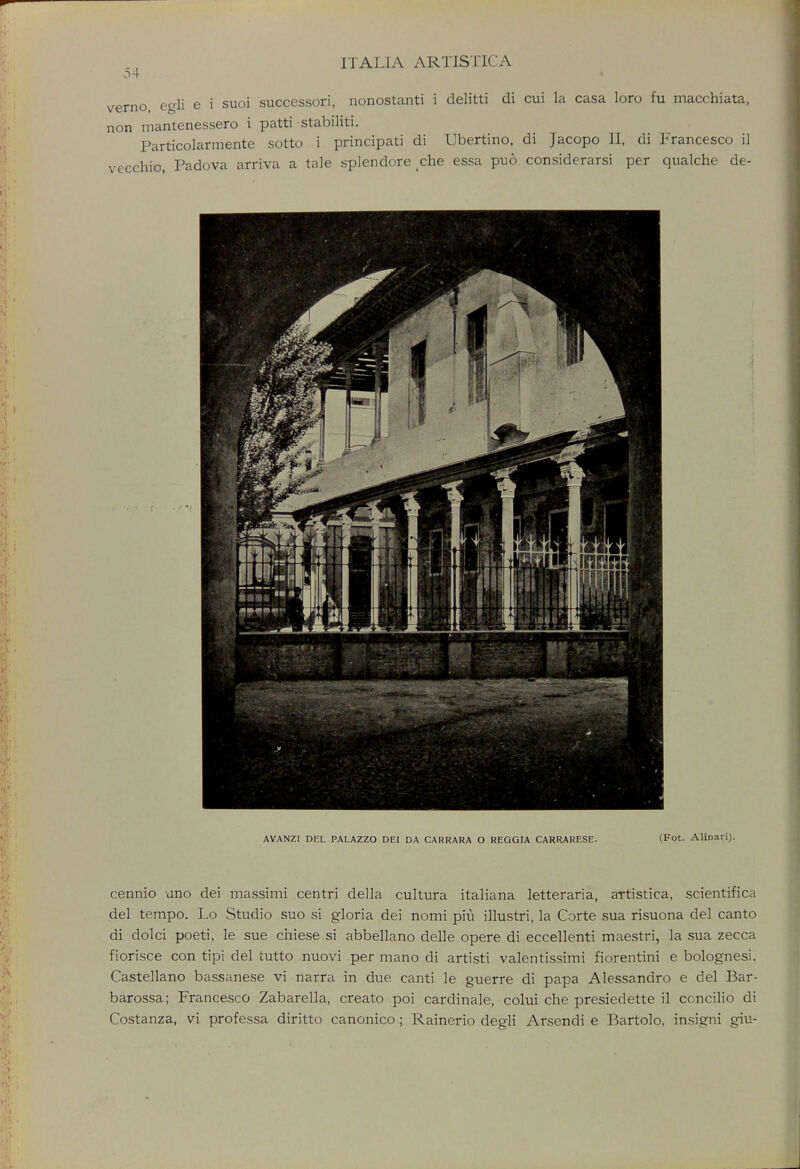 o4 verno egli e i suoi successori, nonostanti i delitti di cui la casa loro fu macchiata, non mantenessero i patti stabiliti. Particolarmente sotto i principati di Ubertino, di Jacopo II, di Francesco i] vccchio, Padova arriva a tale splendore che essa puo considerarsi per qualche de- AVANZI DEL PALAZZO DEI DA CARRARA O REGGIA CARRARESE. (Fot. Alinari). cennio uno dei massimi centri della cultura italiana letteraria, artistica, scientifica del tempo. Lo Studio suo si gloria dei nomi piu illustri, la Corte sua risuona del canto di dolci poeti, le sue chiese si abbellano delle opere di eccellenti maestri, la sua zecca fiorisce con tipi del tutto nuovi per mano di artisti valentissimi fiorentini e bolognesi. Castellano bassanese vi narra in due canti le guerre di papa Alessandro e del Bar- barossa; Francesco Zabarella, create poi cardinale, colui che presiedette il ccncilio di