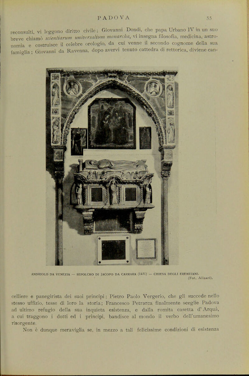 reconsulti, vi leggono diritto civile; Giovanni Dondi, che papa Urbano IV in un suo breve chiamo scieniiarwn universaliwn monarchy vi insegna filosofia, medicina, astro- nomia e costruisce il celebre orologio, da cui venne il secondo cognome della sua famiglia; Giovanni da Ravenna, dopo avervi tenuto cattedra di rettorica, diviene can- ANDRIOLO DA VENEZIA — SEPOLCRO DI JACOPO DA CARRARA (1451) — CHIESA DEQLI EREMITANT. (Fot. Alinari). celliere e panegirista dei suoi principi; Pietro Paolo Vergerio, che gli succede nello stesso uffizio, tesse di loro la storia; Francesco Petrarca finalmente sceglie Padova ad ultimo refugio della sua inquieta esistenza, e dalla romita casetta d1 Arqua, a cui traggono i dotti ed i principi, bandisce al mondo il verbo dell'umanfesimo risorgente. Non e dunque meraviglia se, in mezzo a tali felicissime condizioni di esistenza