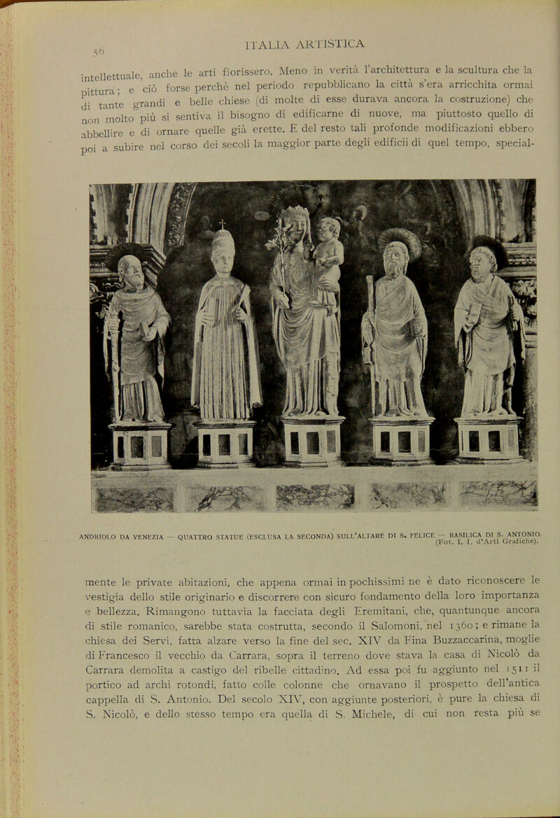 s6 n nnrhe le arti fiorissero. Meno in venta 1 architettura e ]a scultura che la intellettuait, <iuuio _ e cio forse perche nel penodo repubbhcano la citta s era arncchita ormai d* tante giandi e belle chiese (di molte di esse durava ancora la costruzione) che on molto piu si sentiva il bisogno di edificarne di nuove, ma piuttosto quello di abbellire e di ornare quelle gia. erette. E del resto tali profonde modificazioni ebbero poi a subire nel corso dei secoli la maggior parte degli edificii di quel tempo, special- 1 ANDRIOLO DA VENEZIA — QUATTRO STATUE (ESCLUSA LA SECONDA) SULL'ALTARE DI S. FELICE - BASILICA DI S. ANTONIO. ^ (Fot. I. I. d'Arti Grafiche). mente le private abitazioni, che appena ormai in pochissimi ne e dato riconoscere le vestigia dello stile originario e discorrere con sicuro fondamento della loro importanza e bellezza. Rimangono tuttavia la facciata degli Eremitani, che, quantunque ancora di stile romanico, sarebbe stata costrutta, secondo il Salomoni, nel 1360; e rimane la chiesa dei Servi, fatta alzare verso la fine del sec. XIV da Fina Buzzaccarina, moglie di Francesco il vecchio da Carrara, sopra il terreno dove stava la casa di Nicolo da Carrara demolita a castigo del ribelle cittadino. Ad essa poi fu aggiunto nel 1511 il portico ad archi rotondi, fatto colle colonne che ornavano il prospetto dell'antica cappella di S. Antonio. Del secolo XIV, con aggiunte posteriori, e pure la chiesa di S. Nicolo, e dello stesso tempo era quella di S. Michele, di cui non resta piu se