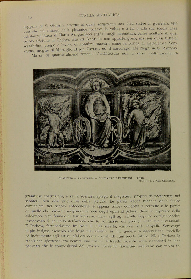 do eUa di S Giorgio, attorno al quale sorgevano ben dieci statue di guerrieri, alto CosiPche col cimiero della piramide toccava la volta; e a lui o alia sua scuola deve attribuirsi l'arca di Ilario Sanguinacci (1381) negli Eremitani. Altre sculture di quel secolo esistono in Padova che ad Andriolo non appartengono, ma son quasi tutte di scarsissimo pregio e lavoro di anonimi maestri, come la tomba di Bartolomea Scro- veena moglie di Marsiglio II kda Carrara ed il sarcofago dei Negri in S. Antonio. Ma se da quanto almeno rimane, l'architettura non ci offre molti esempii di GUAR1ENTO - LA PUERIZIA — CHIESA DFGLI EREMITANI — CORO. (Fot. I. I. d'Art'i Grafiche). grandiose costruzioni, e se la scultura spiega il magistero proprio di preferenza nei sepolcri, non cosi puo dirsi della pittura. Le pareti ancor bianche delle chiese cominciate nel secolo antecedente e appena allora condotte a termine e le pareti di quelle che stavano sorgendo, le sale degli opulenti palazzi, dove le asprezze della soldatesca vita feudale si temperavano ormai agli agi ed alle eleganze cortigianesche, invocavano il pennello dell'artista che le animasse coi prodigi delle sue invenzioni. E Padova, fortunatissima fra tutte le citta sorelle, vantava nella cappella Scrovegni il piu insigne esempio che fosse mai esistito in tal genere di decorazione, modello ed incitamento agli artisti d'allora come a quelli di ogni secolo futuro. Ne a Padova la tradizione giottesca era venuta mai meno. Affreschi recentemente ricondotti in luce provano che le composizioni del grande maestro fiorentino venivano con molta fe-