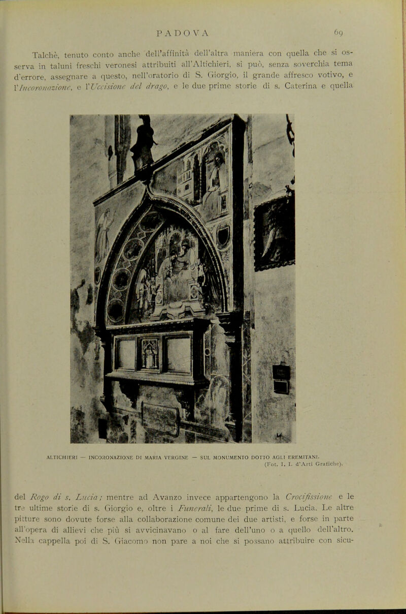 Talche, tenuto conto anche dell'affinita dell'altra maniera con quella che si os- serva in taluni freschi veronesi attribuiti all'Altichieri, si pun, senza soverchia tema d'errore, assegnare a questo, nell'oratorio di S. (iiorgio, il grande alfresco votivo, e I1 Incoronazione, e XUccisione del drago, e le due prime storie di s. Caterina e quella del Rogo di s. Lucia; mentre ad Avanzo invece appartengono la Crocifksione e le tfe ultime storie di s. Giorgio e, oltre i Funcrali, le due prime di s. Lucia. Le altre pitture sono dovute forse alia collaborazione comune dei due artisti, e forse in parte all'opera di allievi clie piu si avvicinavano o al fare dell'uno 0 a quello dell'altro. Nella cappella poi di S. (iiacomo non pare a noi che si possano attribuire ctm sicu-