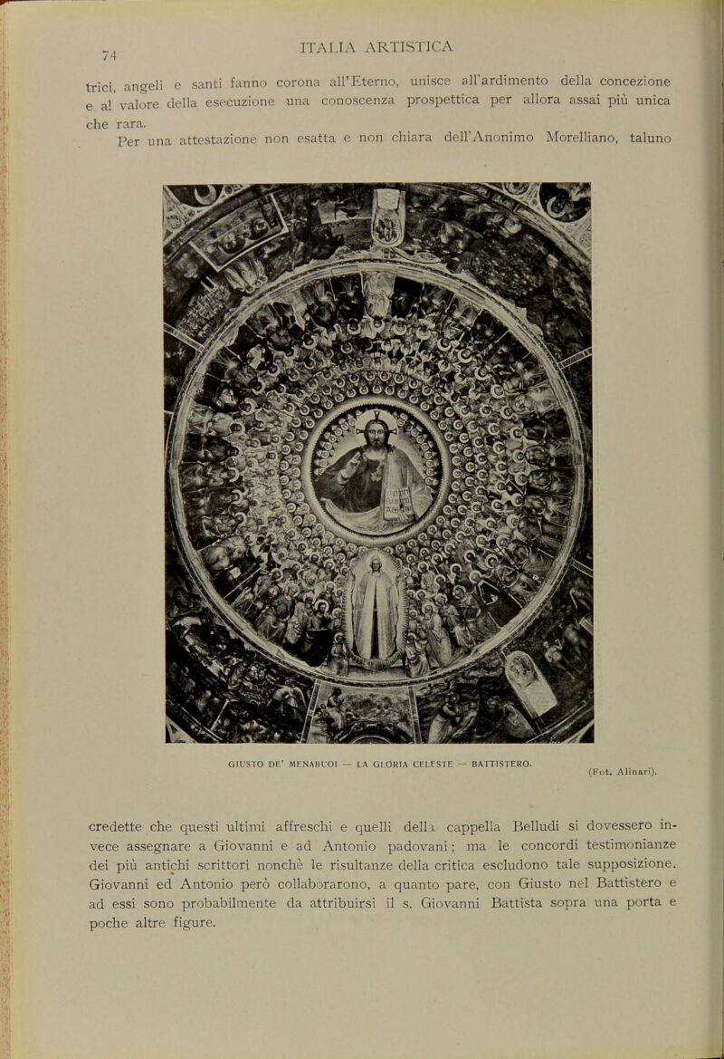 74 trici angeli e santi fanno corona all'Eterno, unisce airardimento della concezione e a! valore della esecuzione una conoscenza prospettica per allora assai piu unica che rara. Per una attestazione non esatta e non chiara deirAnonimo Morelliano, taluno credette che questi ultimi affreschi e quelli della cappella Belludi si dovessero in- vece assegnare a Giovanni e ad Antonio padovani; ma le concordi testimonialize dei piu antichi scrittori nonche le risultanze della critica escludono tale supposizione. Giovanni ed Antonio pero collaborarono, a quanto pare, con Giusto nel Battistero e ad essi sono probabilmente da attribuirsi il s. Giovanni Battista sopra una porta e poche altre figure.