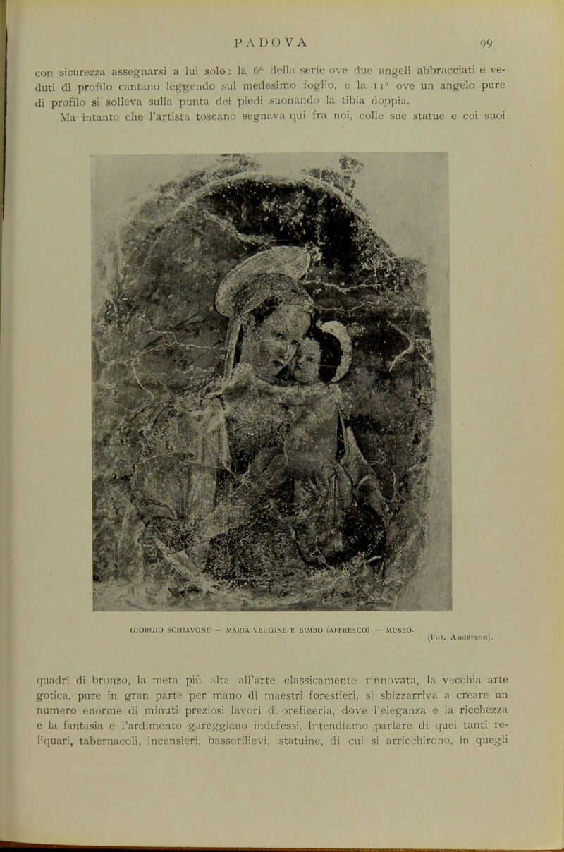 con sicurezza assegnarsi a lui solo : la 6;l della serie ove clue angeli abbracciati e ve- duti di profdo cantano leggendo sul medesimo foglio, e la na ove un angelo pure di profilo si solleva sulla punta dei piedi suonando la tibia doppia. Ma intanto che l'artista toscano segnava qui fra noi, colle sue statue e coi suoi GIORGIO SCHIAVONE - MARIA VERGINE E BIMBO (AFFRESCO) — ML'SEO. (Pot. Anderson). quadii di bronzo, la meta piu alta all'arte classicaraente rinnovata, la vecchia arte gotica, pure in gran parte per mano di maestri forestieri, si sbizzarriva a creare un numero enorme di minuti preziosi lavori di oreficeria, dove l'eleganza e la ricchezza e la fantasia e l'ardimento gareggiano indefessi. Intendiamo parlare di quei tanti re* liquari, tabernacoli, incensieri, bassorilievi, statuine, di cui si arricchirono, in quegli