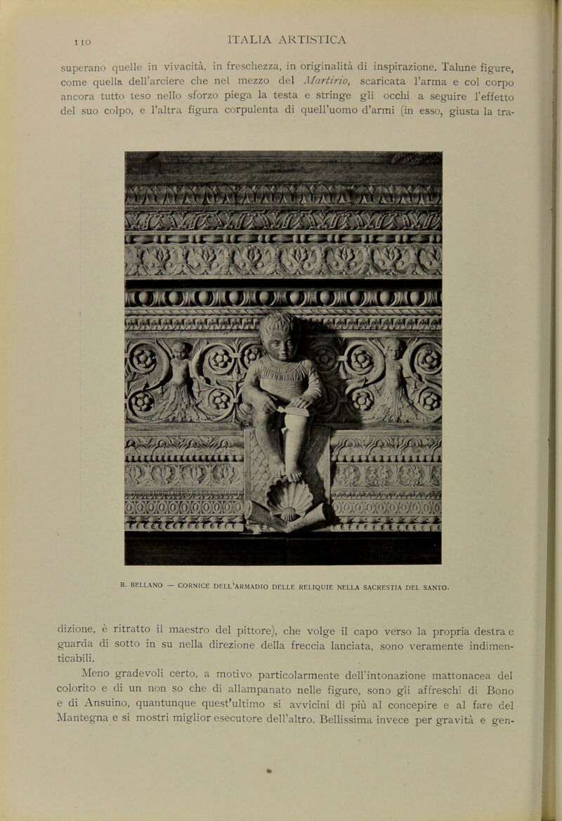 1 IO superano quelle in vivacita., in freschezza, in originalita di inspirazione. Talune figure, come quella dell'arciere che nel mezzo del Martirio, scaricata l'arma e col corpo ancora tutto teso nello sforzo piega la testa e stringe gli occhi a seguire l'effetto del suo colpo, e l'altra figura corpulenta di quell'uomo d'armi (in esso, giusta la tra- . BELLANO — CORNICE DELL'ARMADIO DELLE RELIQUIE NELLA SACRESTIA DEL SANTO. dizione, e ritratto il maestro del pittore), che volge il capo verso la propria destra e g-uarda di sotto in su nella direzione della freccia lanciata, sono veramente indimen- ticabili. Meno gradevoli certo, a motivo particolarmente dell'intonazione mattonacea del colorito e di un non so che di allampanato nelle figure, sono gli affreschi di Bono e di Ansuino, quantunque quest'ultimo si awicini di piu al concepire e al fare del Mantegna e si mostri miglior esecutore dell'altro. Bellissima invece per gravita e gen-