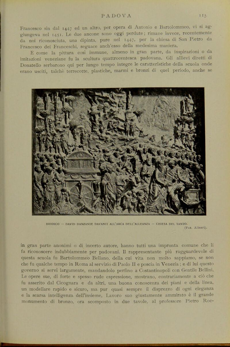 Francesco sin dul 1447 eel un altro, per opera di Antonio e Bartolommeo, vi si ag- giungeva nel 1451. Le due ancone sono oggi perdute; rimane invece, recentemente da noi riconosciuta, una dipinta, pure nel 1447, per la chiesa di San Pietro da Francesco dei Franceschi, seguace anch'esso della medesima maniera. E come la pittura cosi immune, almeno in gran parte, da inspirazioni o da imitazioni veneziane fu la scultura quattrocentesca padovana. Gli allievi diretti di Donatello serbarono qui per lungo tempo integre le caratteristiche della scuola onde erano usciti, ta'lche terrecotte, plastiche, marmi e bronzi di quel periodo, anche se in gran parte anonimi o di incerto autore, hanno tutti una impronta comune che li fa riconoscere indubbiamente per padovani. II rappresentante piu ragguardevole di questa scuola fu Bartolommeo Bellano, della cui vita non molto sappiamo, se non che fu qualche tempo in Roma al servizio di Paolo II e poscia in Venezia ; e di lui questo governo si servi largamente, mandandolo perfino a Costantinopoli con Gentile Bellini. Le opere sue, di forte e spesso rude espressione, mostrano, contrariamente a cio che fu asserito dal Cicognara e da altri, una buona conoscenza dei piani e della linea, un modellare rapido e sicuro, ma pur quasi sempre il disprezzo di ogni eleganza e la scarsa intelligenza dell'insieme. Lavoro suo giustamente ammirato e il grande monumento di bronzo, ora scomposto in due tavole, al professore Pietro Roc-