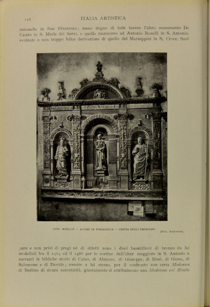 cabonella in San Francesco; meno degno di lode invece l'altro monumento De Castro in S. Maria dei Servi, e quello marmoreo ad Antonio Roselli in S. Antonio, evidente e non troppo felice derivazione di quello del Marsuppini in S. Croce. Suoi GIOV. MINELLO — ALTARE IN TERRACOTTA — CHIESA DEGLI EREMITANL (Fot. Anderson). tjure e non privi di pregi ne di difetti sono i dieci bassirilievi di bronzo da lui modellati fra il 1484 ed il 1488 per le cortine dell'altar maggiore in S. Antonio e narranti le bibliche storie di Caino, di Abramo, di Giuseppe, di Mose, di Giona, di Salomone e di Davide; mentre a lui stesso, per il confronto con certa Madonna di Berlino di sicura autenticita, giustamente si attribuiscono una Madonna col Bimbo