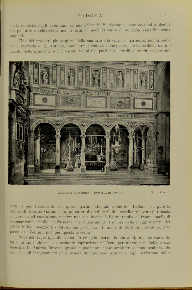 nella sacrestia degli Eremitani ed una Picta in S. Gaetano, composizioni ambedue un po' trite e schiacciate, ma di ottima modellazione e di contorni assai finemente segnati. Uno dei prodotti piu cospicui della sua arte e la cornice marmorea dell'armadio nella sacrestia di S. Antonio, dove la ricca composizione generale e l'altorilievo del mi- racolo della giumenta e piu ancora taluni dei putti in mezzorilievo meritano lode sin- BASILICA Dr S. ANTONIO — CAPPELLA DEL SANTO. (Fot. Alinari). cera ; e per il confronto con questi parmi indubitabile che del Bellano sia pure la tomba di Erasmo Gattamelata, ad autori diversi attribuita, eccellente lavoro di robusta concezione ed esecuzione, mentre non sua invece e l'altra tomba di fronte, quella di (jiannantonio, simile nell'insieme ma (quantunque riscuota dalla maggior parte dei critici le lodi maggiori) difettosa nei particolari. II nome di Bertoldo fiorentino, pro- posto dal Venturi, puo per questa accettarsi. Nato nel 1470, quando Donatello era gia morto da piu anni, ma derivante da lui il primo indirizzo e la costante ispirazione nell'arte per mezzo del Bellano suo maestro, fu Andrea Briosco, grande ugualmente come architetto e come scultore. Se non che gli insegnamenti della scuola donatellesca padovana egli perfeziono collo