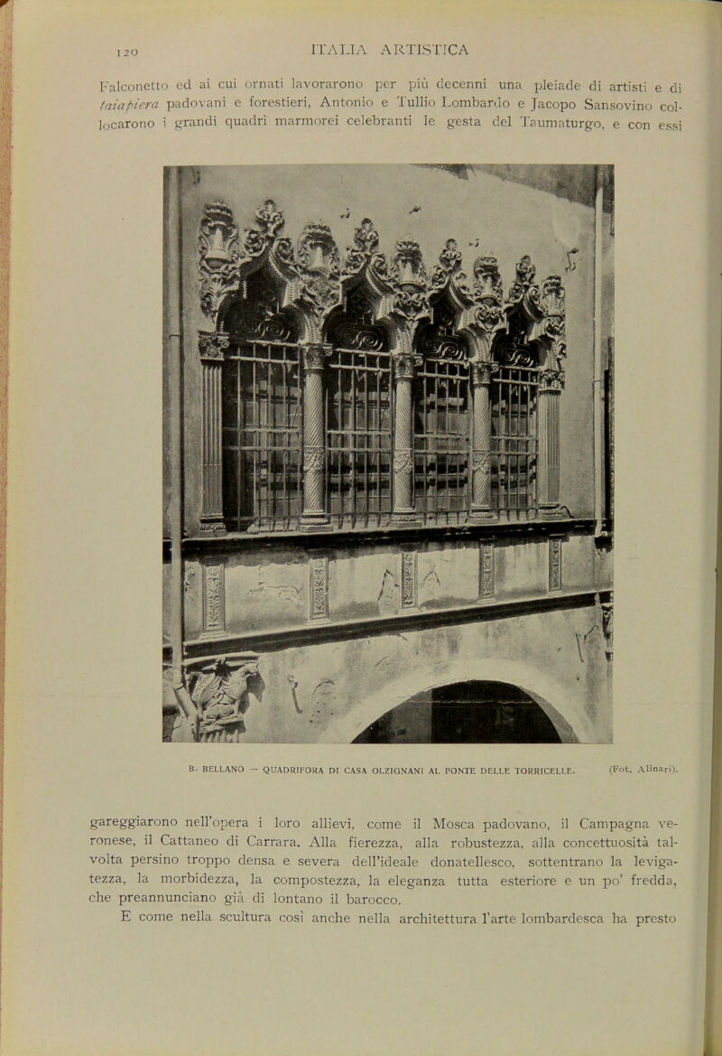 Falconetto ed ai cui ornati lavorarono per piii decenni una pleiade di artisti e di taiapieta padovairi e forestieri, Antonio e Tullio Lombard o e Jacopo Sansovino col- locarono i grandi quadri marmorei celebranti le gesta del Taumaturgo, e con essi B. BELLANO — QUADRIFORA DI CASA OLZIGNANI AL PONTE DELLE TORRICELLE. (Fot. Alinari). gareggiarono nell'opera i loro allievi, come il Mosca padovano, il Campagna Ve- ronese, il Cattaneo di Carrara. Alia fierezza, alia robustezza, alia concettuosita tal- volta persino troppo densa e severa dell'ideale donatellesco, sottentrano la leviga- tezza, la morbidezza, la compostezza, la eleganza tutta esteriore e un po' fredda, che preannunciano gia di lontano il barocco. E come nella scultura cosi anche nella architettura l'arte lombardesca ha presto