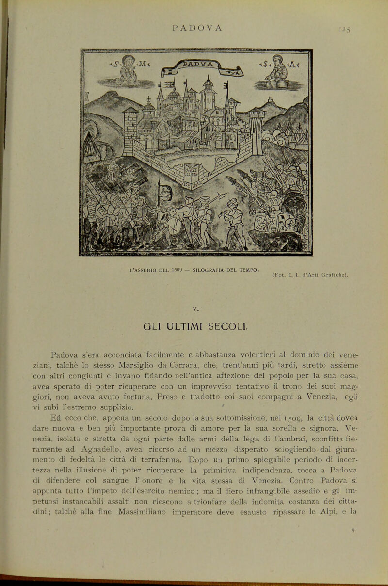 L'ASSEDIO DEL 1509 — SILOURAFIA DEL TEMPO. (Hot. I. I. d'Arti Grafiche). V. GLI ULTIMI SECOL1. Padova s'era acconciata facilmente e abbastanza volentieri al dominio dei vene- ziani, talche lo stesso Marsiglio da Carrara, che, trent'anni piu tardi, stretto assieme con altri congiunti e invano fidando nell'antica affezione del popolo per la sua casa, avea sperato di poter ricuperare con un improvviso tentativo il trono dei suoi mag- giori, non aveva avuto fortuna. Preso e tradotto coi suoi compagni a Venezia, egli vi subi Testremo supplizio. Ed ecco che, appena un secolo dopo la sua sottomissione, nel 1509, la citta dovea dare nuova e ben piu importante prova di amore per la sua sorella e signora. Ve- nezia, isolata e stretta da ogni parte dalle armi della lega di Cambrai, sconfitta fie- ramente ad Agnadello, avea ricorso ad un mezzo disperato sciogliendo dal giura- mento di fedelta le citta di terraferma. Dopo un primo spiegabile periodo di incer- tezza nella illusione di poter ricuperare la primitiva indipendenza, tocca a Padova di difendere col sangue 1' onore e la vita stessa di Venezia. Contro Padova si appunta tutto l'impeto dell'esercito nemico ; ma il fiero infrangibile assedio e gli im- petuosi instancabili assalti non riescono a trionfare della indomita costanza dei citta- dini; talche alia fine Massimiliano imperatore deve esausto ripassare le Alpi, e la 9