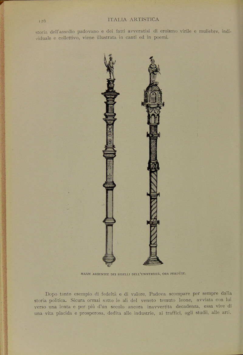 storia dell'assedio padovano e dei fatti avveratisi di eroismo virile e muliebre, indi- viduate e collettivo, viene illustrata in canti ed in poemi. Dopo tanto esempio di fedelta e di valore, Padova scompare per sempre dalla storia politica. Sicura ormai sotto le ali del veneto ternuto leone, avviata con lui verso una lenta e per piu d'un secolo ancora inavvertita decadenza, essa vive di una vita placida e prosperosa, dedita alle industrie, ai traffici, agli studii, alle arti.