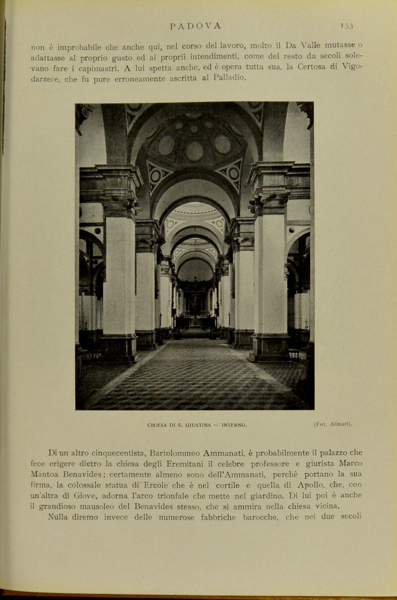 non e improbabile die anche qui, nel corso del lavoro, molto il Da Valle mutasse o adattasse al proprio gusto ed ai proprii intendimenti, come del resto da secoli sole- vano fare i capimastri. A lui spetta anche, ed e opera tutta sua, la Certosa di Vigo- darzeie, che fu pure erroneamente ascritta al Palladio. CH1ESA DI S. GIUSTINA — 1N1EKNO. (Fot. Alinari). Di un altro cinquecentista, Bartolommeo Ammanati, e probabilmente il palazzo che fece erigere dietro la chiesa degli Eremitani il celebre professore e giurista Marco Mantoa Benavides; certamente almeno sono delPAmmanati, perche portano la sua firma, la colossale statua di Ercole che e nel cortile e quella di Apollo, che, con un'altra di Giove, adorna l'arco trionfale che mette nel giardino. Di lui poi e anche il grandioso mausoleo del Benavides stesso, che si ammira nella chiesa vicina. Nulla diremo invece delle numerose fabbriche barocche, che nei due secoli