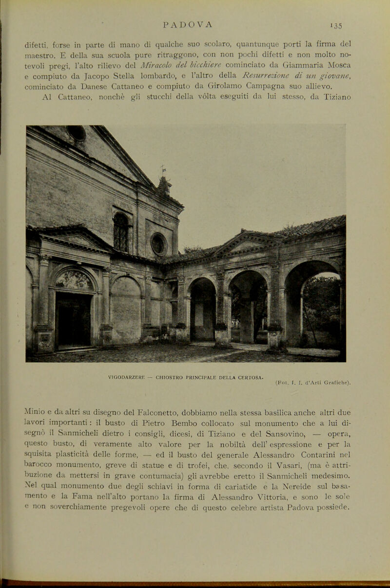 difetti, forse in parte di mano di qualche suo scolaro, quantunque porti la firma del maestro. E della sua scuola pure ritraggono, con non pochi difetti e non molto no- tevoli pregi, l'alto rilievo del Miracolo del bicchiere cominciato da (jiammaria Mosca e compiuto da Jacopo Stella lombardo, e l'altro della Resurrezionc di un giovane, cominciato da Danese Cattaneo e compiuto da Girolamo Campagna suo allievo. Al Cattaneo, nonche gli stucchi della volta eseguiti da lui stesso, da Tiziano VIGODARZERE — CHIOSTRO PRINCIPALE DELLA CERTOSA. (Fot. f. J. d'Arti Grafiche). Minio e da altri su disegno del Falconetto, dobbiamo nella stessa basilica anche altri due lavori importanti: il busto di Pietro Bembo collocato sul monumento che a lui di- segno il Sanmicheli dietro i consigli, dicesi, di Tiziano e del Sansovino, — opera, questo busto, di veramente alto valore per la nobilta dell' espressione e per la squisita plasticita delle forme, — ed il busto del generale Alessandro Contarini nel barocco monumento, greve di statue e di trofei, che, secondo il Vasari, (ma e attri- buzione da mettersi in grave contumacia) gli avrebbe eretto il Sanmicheli medesimo. Nel qual monumento due degli schiavi in forma di cariatide e la Nereide sul basa- mento e la Fama nell'alto portano la firma di Alessandro Vittoria, e sono le sole e non soverchiamente pregevoli opere che di questo celebre artista Padova possiede.