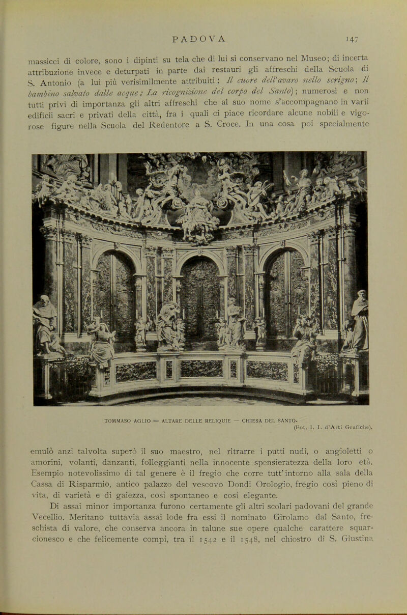 massiccl di colore, sono i dipinti su tela che di lui si conservano nel Museo; di incerta attribuzione invece e deturpati in parte dai restauri gli affreschi della Scuola di S. Antonio (a lui piu verisimilmente attribuiti J // cuore delVavaro ncllo scrigno; 11 bambino salvato dalle deque; La ricognizione del corpo del Santo); numerosi e non tutti privi di importanza gli altri affreschi che al suo nome s'accompagnano in varii edificii sacri e privati della citta, fra i quali ci piace ricordare alcune nobili e vigo- rose figure nella Scuola del Redentore a S. Croce. In una cosa poi specialmente TOMMASO AGLIO — ALTARE DELLE RELIQUIE — CHIESA DEL SANTO. (Fot. I. I. d'Arti Graficlie). emulo anzi talvolta supero il suo maestro, nel ritrarre i putti nudi, o angioletti o amorini, volanti, danzanti, folleggianti nella innocente spensieratezza della loro eta. Esempio notevolissimo di tal genere e il fregio che corre tutt'intorno alia sala della Cassa di Risparmio, antico palazzo del vescovo Dondi Orologio, fregio cosi pieno di vita, di varieta e di gaiezza, cosi spontaneo e cosi elegante. Di assai minor importanza furono certamente gli altri scolari padovani del grande Vecellio. Meritano tuttavia assai lode fra essi il nominato Girolamo dal Santo, ffe- schista di valore, che conserva ancora in talune sue opere qualche carattere squar- cionesco e che felicemente compi, tra il 1542 e il 1548, nel chiostro di S. Giustina