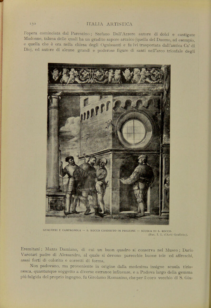 l'opera cominciata dal Parentino; Stefano Dall'Arzere autore di dolci e castigate Madonne, taluna delle quali ha un gradito sapore arcaico (quella del Duomo, ad esempio, e quella che e ora nella chiesa degli Ognissanti e fu ivi trasportata dall'antica Ca* di Did), ed autore di alcune grandi e poderose figure di santi nell'arco trionfale degli UUALTIERI E CAMPAGNOLA — S. KOCCO CONDOTTO IN PKIGIONE — SCUOLA DI S. ROCCO. (Fot. I. I. d'Arti Graficht). Eremitani ; Mazza Damiano, di cui un buon quadro si conserva nel Museo ; Dario Varotari padre di Alessandro, al quale si devono parecchie buone tele ed affreschi, assai forti di colorito e corretti di forma. Non padovano, ma proveniente in origine dalla medesima insigne scuola tizia- nesca, quantunque soggetto a diverse estranee influence, e a Padova largo della gemma piu fulgida del proprio ingegno, fu Girolamo Romanino, che per il coro vecchio di S. Giu-