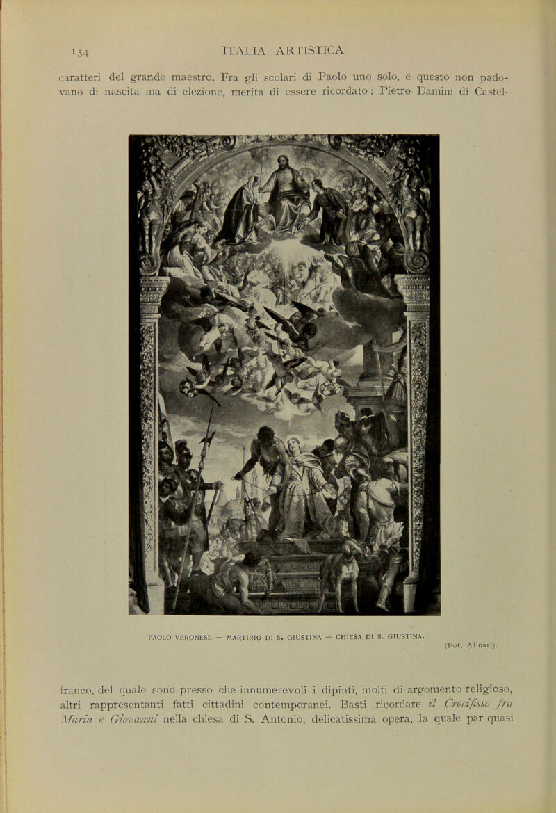 caratteri del grande maestro. Fra gli scolari di Paolo uno solo, e questo non pado- vano di nascita ma di elezione, merita di essere ricorclato : Pietro Damini di Castel- PAOLO VERONESE — MARTIRIO DI S. GIUSTINA — CHIESA DI S. GIUST1NA. (Fot. Alinari). franco, del quale sono presso che innumerevoli i dipinti, molti di argomento religioso, altri rappresentanti fatti cittadini contemporanei. Basti ricordare il Crocifisso fra Maria e Giovanni nella chiesa di S. Antonio, delicatissima opera, la quale par quasi