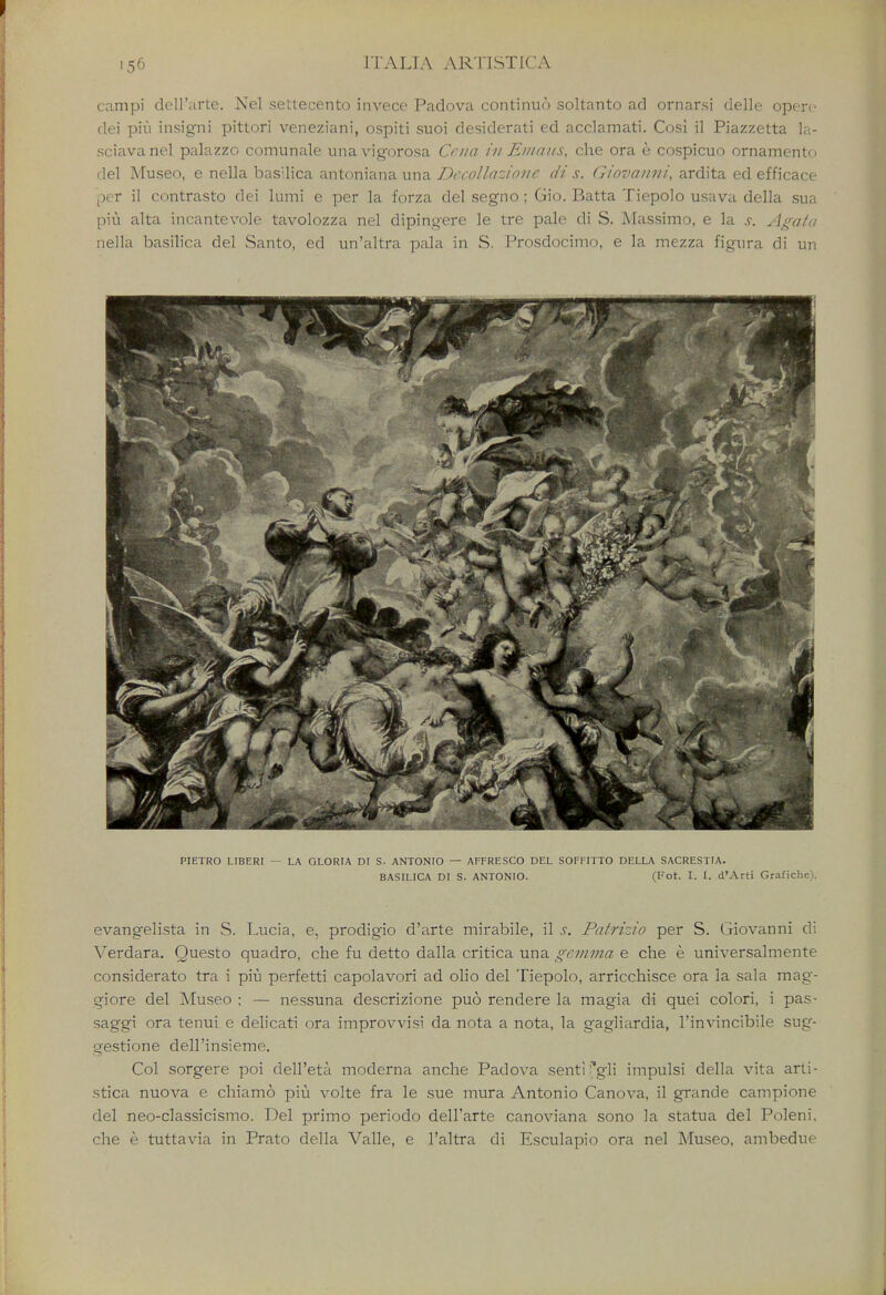 campi dell'arte. Nel settecento invece Padova continue') soltanto ad ornarsi delle opere dei piu insigni pittori veneziani, ospiti suoi desiderati ed acclamati. Cosi il Piazzetta la- sciavanel palazzo comunale unavigorosa Cciia in Emails, che ora e cospicuo ornament*, del Museo, e nella basilica antoniana una Dccollazionr di s. Giovanni, ardita ed efficace per il contrasto dei lumi e per la forza del segno; Gio. Batta Tiepolo usava della sua piu alta incantevole tavolozza nel dipingere le tre pale di S. Massimo, e la s. Agaia nella basilica del Santo, ed un'altra pala in S. Prosdocimo, e la mezza figura di un PIETRO LIBERI — LA GLORIA DI S- ANTONIO — AFFRESCO DEL SOFFITTO DELLA SACRESTIA. BASILICA DI S. ANTONIO. (Fot. I. I. d'Arti Grafiche). evangelista in S. Lucia, e, prodigio d'arte mirabile, il s. Patrizio per S. Giovanni di Verdara. Questo quadro, che fu detto dalla critica una gemma e che e universalmente considerate tra i piu perfetti capolavori ad olio del Tiepolo, arricchisce ora la sal a mag- giore del Museo; — nessuna descrizione puo rendere la magia di quei colori, i pas- saggi ora tenui e delicati ora improvvisi da nota a nota, la gagliardia, l'invincibile sug- gestione dell'insieme. Col sorgere poi dell'eta moderna anche Padova senti^gli impulsi della vita arti- stica nuova e chiamo piu volte fra le sue mura Antonio Canova, il grande campione del neo-classicismo. Del primo periodo dell'arte canoviana sono la statua del Poleni. che e tuttavia in Prato della Valle, e l'altra di Esculapio ora nel Museo, ambedue