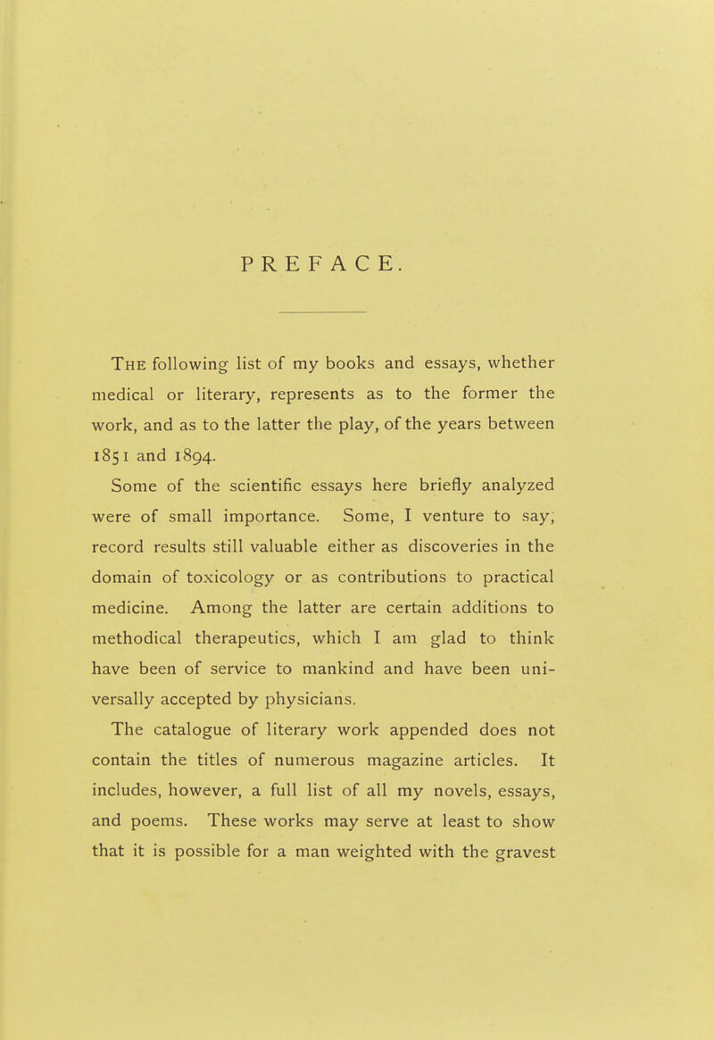 PREFACE. The following list of my books and essays, whether medical or literary, represents as to the former the work, and as to the latter the play, of the years between 1851 and 1894. Some of the scientific essays here briefly analyzed were of small importance. Some, I venture to say, record results still valuable either as discoveries in the domain of toxicology or as contributions to practical medicine. Among the latter are certain additions to methodical therapeutics, which I am glad to think have been of service to mankind and have been uni- versally accepted by physicians. The catalogue of literary work appended does not contain the titles of numerous magazine articles. It includes, however, a full list of all my novels, essays, and poems. These works may serve at least to show that it is possible for a man weighted with the gravest