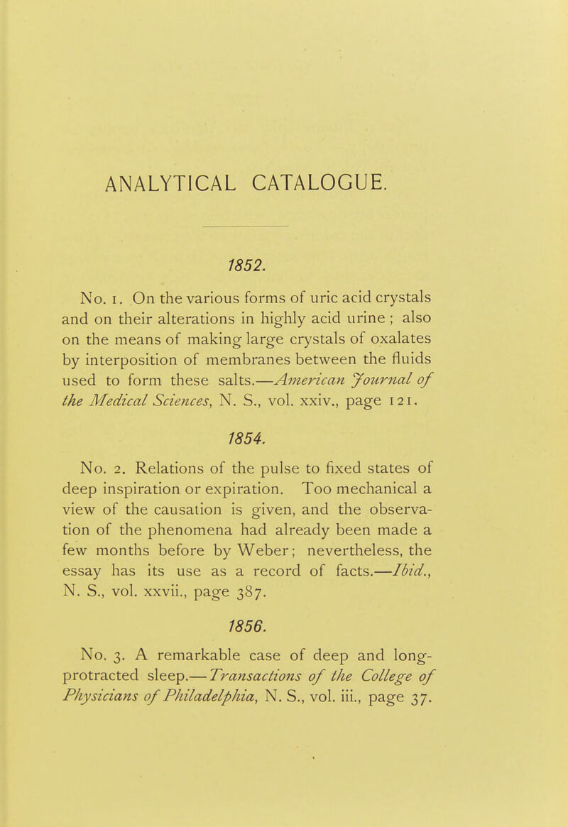 ANALYTICAL CATALOGUE. 1852. No. I. On the various forms of uric acid crystals and on their alterations in highly acid urine ; also on the means of making large crystals of oxalates by interposition of membranes between the fluids used to form these salts.—American Journal of the Medical Sciences, N. S., vol. xxiv., page 121, 185^. No. 2. Relations of the pulse to fixed states of deep inspiration or expiration. Too mechanical a view of the causation is given, and the observa- tion of the phenomena had already been made a few months before by Weber; nevertheless, the essay has its use as a record of facts.—Ibid., N. S., vol. xxvii., page 387. 1856. No. 3. A remarkable case of deep and long- protracted sleep.— Transactions of the College of Physicians of Philadelphia, N. S., vol. iii., page 37.