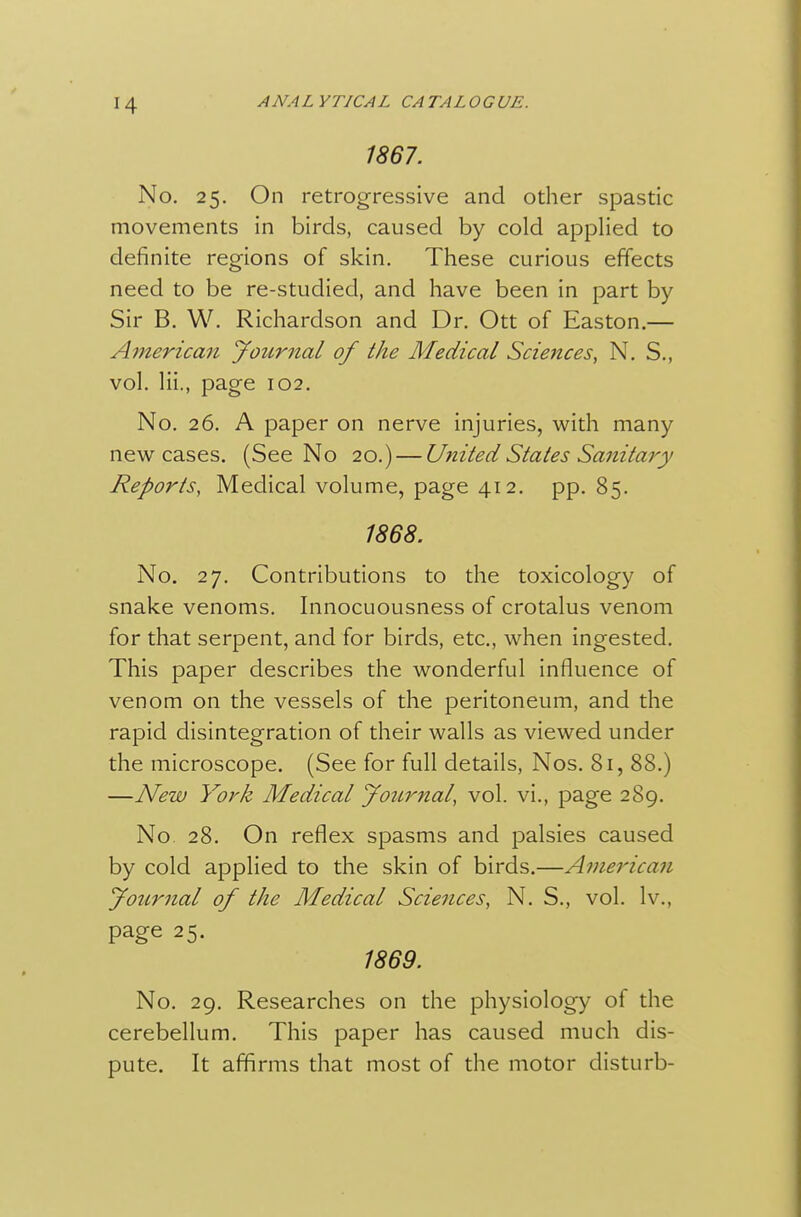 1867. No. 25, On retrogressive and other spastic movements in birds, caused by cold applied to definite regions of skin. These curious effects need to be re-studied, and have been in part by Sir B. W. Richardson and Dr. Ott of Easton.— American Journal of the Medical Sciences, N. S., vol. Hi., page 102. No. 26. A paper on nerve injuries, with many new cases. (See No 20.) — Utiited States Sanitary Reports, Medical volume, page 412. pp. 85. 1868. No. 27, Contributions to the toxicology of snake venoms. Innocuousness of crotalus venom for that serpent, and for birds, etc., when ingested. This paper describes the wonderful influence of venom on the vessels of the peritoneum, and the rapid disintegration of their walls as viewed under the microscope. (See for full details, Nos. 81, 88.) —New York Medical Journal, vol. vi., page 289. No 28. On reflex spasms and palsies caused by cold applied to the skin of birds.—American Jotirnal of the Medical Sciences, N. S., vol. Iv., page 25. 1869. No. 29. Researches on the physiology of the cerebellum. This paper has caused much dis- pute. It affirms that most of the motor disturb-