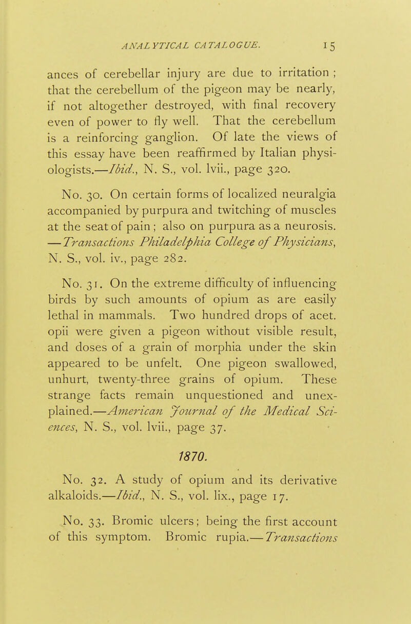 ances of cerebellar injury are due to irritation ; that the cerebellum of the pigeon may be nearly, if not altogether destroyed, with final recovery even of power to fly well. That the cerebellum is a reinforcing ganglion. Of late the views of this essay have been reaffirmed by Italian physi- ologists.—Ibid., N. S., vol. Ivii., page 320. No. 30. On certain forms of localized neuralgia accompanied by purpura and twitching of muscles at the seat of pain ; also on purpura as a neurosis. — Transactions Philadelphia College of Physicians, N. S., vol. iv., page 282. No. 31. On the extreme difficulty of influencing birds by such amounts of opium as are easily lethal in mammals. Two hundred drops of acet. opii were given a pigeon without visible result, and doses of a grain of morphia under the skin appeared to be unfelt. One pigeon swallowed, unhurt, twenty-three grains of opium. These strange facts remain unquestioned and unex- plained.—American Journal of the Medical Sci- ences, N. S., vol. Ivii., page 37. 1870. No. 32. A study of opium and its derivative alkaloids.—Ibid., N. S., vol. lix., page 17. No. 33. Bromic ulcers; being the first account of this symptom. Bromic rupia.— Transactions