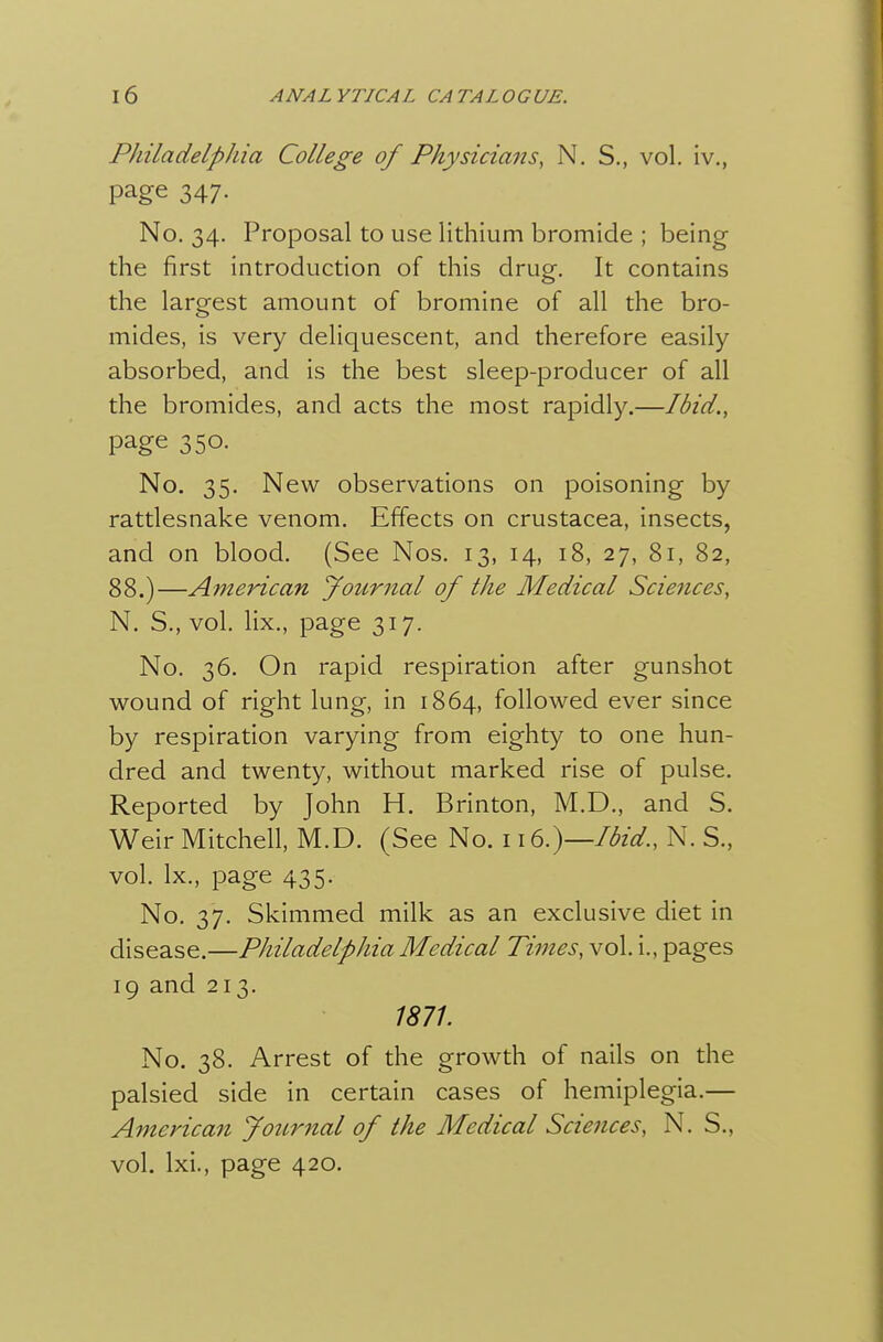 Philadelphia College of Physicians, N. S., vol. iv., page 347. No. 34. Proposal to use lithium bromide ; being the first introduction of this drug. It contains the largest amount of bromine of all the bro- mides, is very deliquescent, and therefore easily absorbed, and is the best sleep-producer of all the bromides, and acts the most rapidly.—Ibid., page 350. No. 35. New observations on poisoning by rattlesnake venom. Effects on Crustacea, insects, and on blood. (See Nos. 13, 14, 18, 27, 81, 82, 88.)—American yoiirnal of the Medical Sciences, N. S., vol. lix., page 317. No. 36. On rapid respiration after gunshot wound of right lung, in 1864, followed ever since by respiration varying from eighty to one hun- dred and twenty, without marked rise of pulse. Reported by John H. Brinton, M.D., and S. Weir Mitchell, M.D. (See No. 116.)—Ibid., N. S., vol. Ix., page 435. No. 37. Skimmed milk as an exclusive diet in disease.—Philadelphia Medical Times, vol. i., pages 19 and 213. 1871. No. 38. Arrest of the growth of nails on the palsied side in certain cases of hemiplegia.— American Journal of the Medical Sciences, N. S., vol. Ixi., page 420.