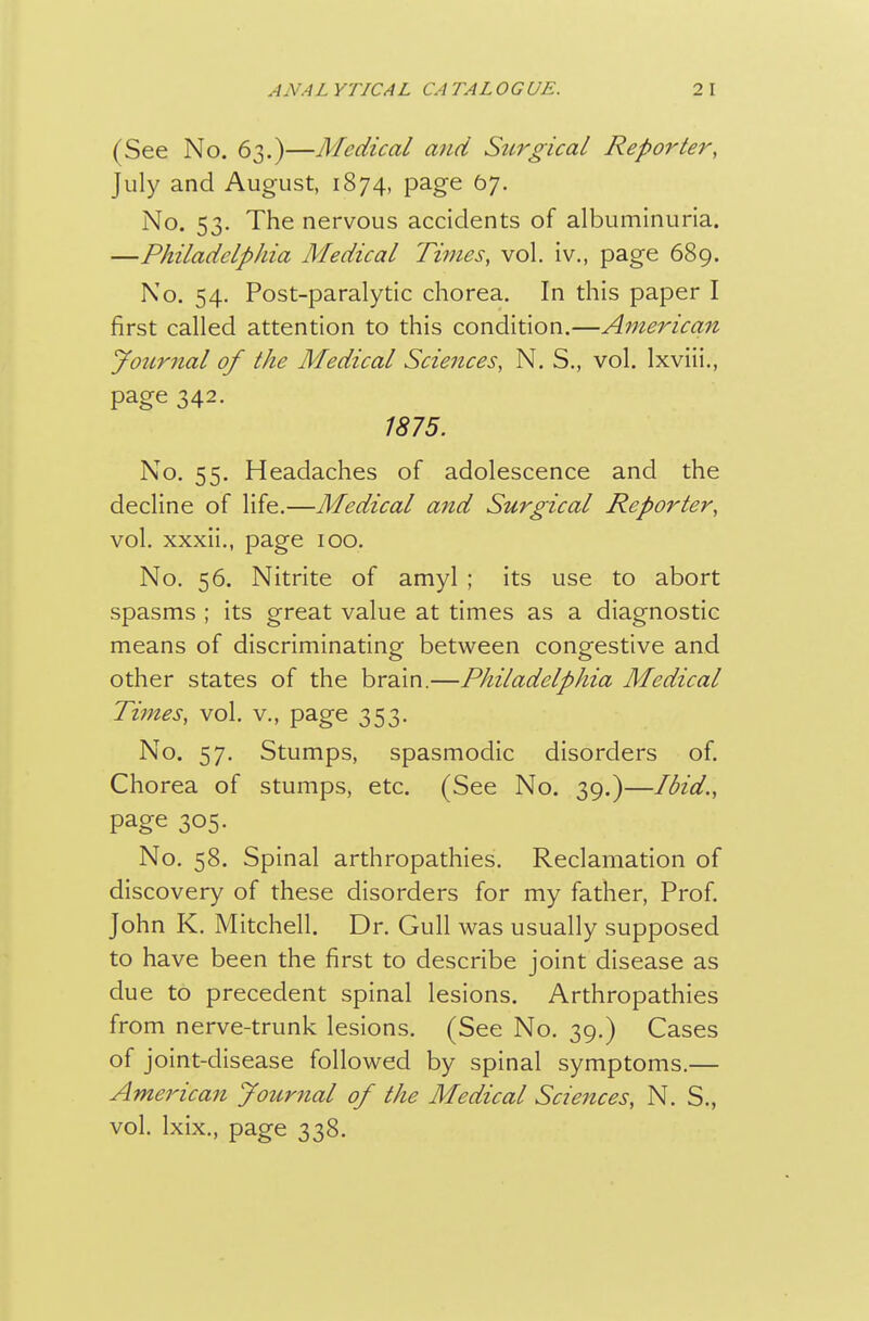 (See No. 63.)—Medical and Surgical Reporter, July and August, 1874, page 67. No. 53. The nervous accidents of albuminuria. —Philadelphia Medical Times, vol. iv., page 689. No. 54. Post-paralytic chorea. In this paper I first called attention to this condition.—American yournal of the Medical Sciences, N. S., vol. Ixviii., page 342. 1875. No. 55. Headaches of adolescence and the decline of life.—Medical and Surgical Reporter, vol, xxxii., page 100. No. 56. Nitrite of amyl ; its use to abort spasms ; its great value at times as a diagnostic means of discriminating between congestive and other states of the brain.—Philadelphia Medical Times, vol. v., page 353. No. 57. Stumps, spasmodic disorders of. Chorea of stumps, etc. (See No. 39.)—Ibid., page 305. No. 58. Spinal arthropathies. Reclamation of discovery of these disorders for my father, Prof John K. Mitchell. Dr. Gull was usually supposed to have been the first to describe joint disease as due to precedent spinal lesions. Arthropathies from nerve-trunk lesions. (See No. 39.) Cases of joint-disease followed by spinal symptoms,— American Journal of the Medical Sciences, N. S., vol. Ixix., page 338.