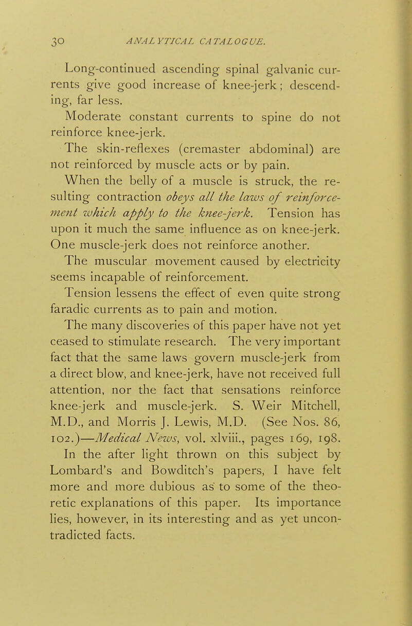 Long--continued ascending spinal galvanic cur- rents give good increase of knee-jerk; descend- ing, far less. Moderate constant currents to spine do not reinforce knee-jerk. The skin-reflexes (cremaster abdominal) are not reinforced by muscle acts or by pain. When the belly of a muscle is struck, the re- sulting contraction obeys all the laws of reinforce- ment zvhich apply to the knee-jerk. Tension has upon it much the same influence as on knee-jerk. One muscle-jerk does not reinforce another. The muscular movement caused by electricity seems incapable of reinforcement. Tension lessens the effect of even quite strong faradic currents as to pain and motion. The many discoveries of this paper have not yet ceased to stimulate research. The very important fact that the same laws govern muscle-jerk from a direct blow, and knee-jerk, have not received full attention, nor the fact that sensations reinforce knee-jerk and muscle-jerk. S. Weir Mitchell, M.D., and Morris J. Lewis, M.D. (See Nos. 86, I02.)—Medical News, vol. xlviii., pages 169, 198. In the after light thrown on this subject by Lombard's and Bowditch's papers, I have felt more and more dubious as to some of the theo- retic explanations of this paper. Its importance lies, however, in its interesting and as yet uncon- tradicted facts. {