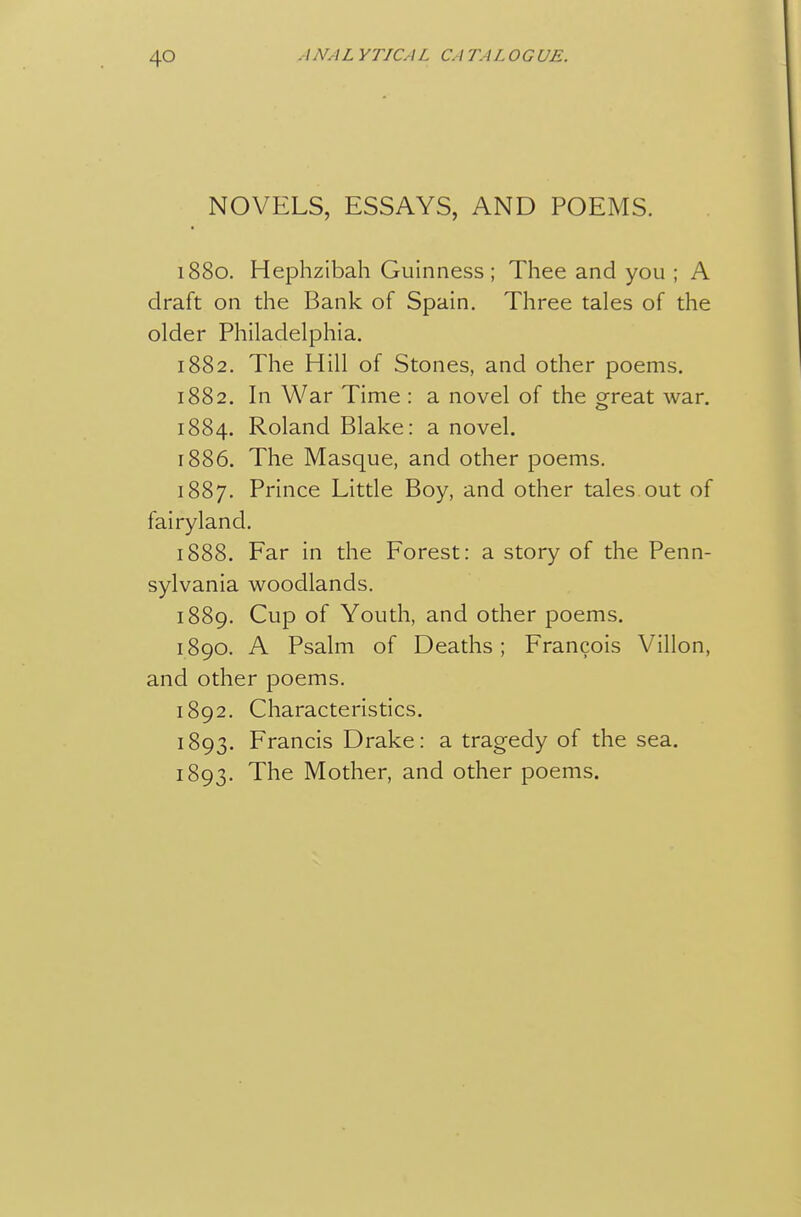 NOVELS, ESSAYS, AND POEMS. 1880. Hephzibah Guinness; Thee and you ; A draft on the Bank of Spain. Three tales of the older Philadelphia. 1882. The Hill of Stones, and other poems. 1882. In War Time : a novel of the great war. 1884, Roland Blake: a novel. 1886. The Masque, and other poems. 1887. Prince Little Boy, and other tales out of fairyland. 1888. Far in the Forest: a story of the Penn- sylvania woodlands. 1889. Cup of Youth, and other poems. 1890. A Psalm of Deaths; Francois Villon, and other poems. 1892. Characteristics. 1893. Francis Drake: a tragedy of the sea. 1893. The Mother, and other poems.