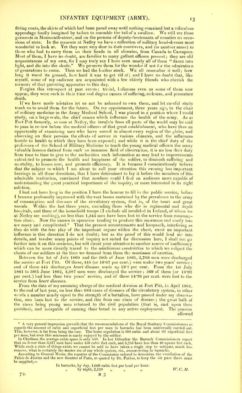 fitting coats, the skirts of which had been pared away until nothing remained but a ridiculous appendage fondly imagined by tailors to resemble the tail of a swallow. We still see these garments in Monmouth-street, and on the persons of deputy-lieutenants of counties on occa- sions of state. In the museum at iNetley we have a collection of military head-dresses most wonderful to look at. Yet they were very dear to their contrivers, and (in another sense) to those who had to carry them on their heads in all climates, from Canada to Cawnpore. Most of them, I have no doubt, are familiar to many gallant officers present; they are old acquaintances of my own, for I may truly say I have seen nearly all of them  dance into light, and die into the shade. We preserve them for the wonder if not for the admiration of generations to come. Then we had the leather stock. We all remember it well; how long it stood its ground, how hard it was to get rid of; and I have no doubt that, like myself, some of my audience are acquainted with a few elderly friends who cherish the memory o( that garotting apparatus to this day. Forgive this retrospect at past errors; trivial, ludicrous even as some of them now appear, they were each in their time and degree causes of suffering, sickness, and premature death. If we have made mistakes let us not be ashamed to own them, and let eaieful study teach us to avoid them for the future. On my appointment, three years ago, to the chair of military medicine in the Army Medical School, I was placed in a position where I could study, on a large scale, the chief causes which influence the health of the army. As at Fort Pitt formerly, so now at Netley, the invalids from all parts of the world may he said to pass in review before the medical officers of that great establishment, who have thus an opportunity of examining men who have served in almost every region of the globe, and observing on their persons the effects of service in various climates, and the influences hostile to health to which they have been exposed; and while it is the chief duty of the professors of the School of Military Medicine to teach the young medical officers the many \aluable lessons derived from such an immense field of observation, it is no less iheir duty from time to time to give to the authoiities such information as may lead to improvements calculated to promote the health and happiness of the soldier, to diminish suffering and mortality, to lessen cost, and promote efficiency. It is because I conscientiously believe that the subject 10 which I am about to call your attention this evening has important bearings in all these directions, that I have determined to lay it before the members of this admirable institution, convinced that nowhere could I find an audience more capable of understanding the great practical importance of the inquiry, or more interested in its right solution. I had not been long in the position I have the honour to fill in the public service, before I became profoundly impressed with the vast losses sustained by the prevalence in the army of consumption and diseases of the circulatory system, that is, of the heart and great vessels. Within the last three years, excluding those who die in regimental and depot hospitals, and those of the household troops (I exclude all invalided in Ireland, of whom we at Netley see nothing), no less than 1,344 men have been lost to the service from consump- tion alone Now the causes in operation tending to produce this enormous and costly loss are many and complicated.* That the present accoutrements and knapsack, interfering as they do with the free play of the important organs within the chest, exert an important influence in this direction I do not doubt; but as the proof of this would lead me into details, and involve many points of inquiry not suited for discussion here, I shall not go further into it on this occasion, but will direct your attention to another source of inefficiency which can be more directly tiaced to the mischievous constriction to which we subject the chests of our soldiers at ihe time we demand from them the maximum of exertion. Between the 1st of July 1860 and the 30th of June 1861, 2,769 men were discharged the service at Fort Pitt. Of these, 445 (or 16-07 per cent.) were under two years' service; and of these 445 discharges heart diseases made up 13'7 per cent. From the 1st July 1861 to 30th June 1862, 4,087 men were discharged the service ; 569 of them (or 13*92 per cent.) had less than two years' service, and of these 14*76 per cent, were lost to the service from heart diseases. From the date of my assuming charge of the medical division at Fort Pitt, i:i April 1861, to the end of last year, no less than 883 cases of diseases of the circulatory system, in other words a number nearly equal to the strength of a battalion, have passed under my observa- tion, ana been lost to the service, and this from one class of disease ; the great bulk of the cases being young men returned to the civil population (that is, cast upon their parishes), and incapable of earning their bread in any active enpioyment The pension allowed * A very general impression prevails that the recommendations of the Royal Sanitary Commissioners as regards the amount of cubic and superficial feet per man in barracks has been universally carried out. This, however, is far from being the case. The home regulation is 600 cubic and about 60 superficial feet per man, but even this minimum is rarely enjoyed by the soldier. In Chatham the average cubic space is only 450. In hot Gibraltar the Barrack Commissioners report that no fewer than 3,017 men have under 450 cubic feet each, and 5,253 have less than 40 square feet each. While such a state of things exists we cannot be said to have taken a single step to mitigate, much less remove, what is certainly the master sin of our whole system, viz., overcrowding in barracks. According to General Moiin, the reporter of the Commission ordered to determine the ventilation of the Palais de Justice and the new theatres of Paris, as quoted by Dr. Parkes, to keep the air pure there must be supplied,— In barracks, by dav, 1,060 cubic feet per head per hour. by night, 2,120 „ „ „ W.C.M.