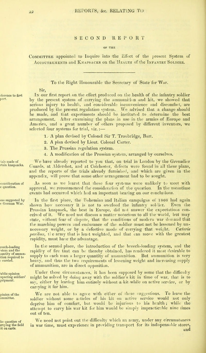 SECOND REPORT OF THE Committee appointed to Inquire into the Effect of the present System of Accoutrements and Knapsacks on the Health of the Infantry Soldier. To the Right Honourable the Secretary of State for War. Sir, ;ference to first port. ■ials made of [■tain knapsacks. (Consideration of e question. eas suggested by e German War. reech-loading 'stem and the lantity of ammu- ition required to ? carried. ublic opinion :specting soldiers' mipment. pinion of the ommittee. he question of irrying the field it on carts. In our first report on the effect produced on the health of the infantry soldier by the present system of carrying the ammunition and kit, we showed that serious injury to health, and considerable inconvenience and discomfort, are produced by the present regulation system. We advised that a change should be made, and that experiments should be instituted to determine the best arrangement. After examining the plans in use in the armies of Europe and America, and a great number of others proposed by different inventors, we selected four systems for trial, viz.:— 1. A plan devised by Colonel Sir T. Troubridge, Bart. 2. A plan devised by Lieut. Colonel Carter. 3. The Prussian regulation system. 4. A modification of the Prussian system, arranged by ourselves. We have already reported to you that, on trial in London by the Grenadier Guards, at Aldershot, and at Colchester, defects were found in all these plans, and the reports of the trials already furnished, and which are given in the appendix, will prove that some other arrangement had to be sought. As soon as we learnt that these four systems were unlikely to meet with approval, we recommenced the consideration of the question. In the meantime events had occurred which had an important bearing on our conclusions. In the first place, the Bohemian and Italian campaigns of 1866 had again shown how necessary it is not to overload the infantry soldier. Even the Prussian knapsack, the best in Europe, did not answer the expectations con- ceived of it. We need not discuss a matter notorious to all the world, but may state, without fear of dispute, that the conditions of modern war demand that the marching powers and endurance of the soldier must not be lessened by un- necessary weight, or by a defective mode of carrying that weight. Cceteris paribus, the army that is least weighted, and that can move with the greatest rapidity, must have the advantage. In the second place, the introduction of the breech-loading system, and the rapidity of fire that can be thereby obtained, has rendered it most desirable to supply to each man a larger quantity of ammunition. But ammunition is very heavy, and thus the two requirements of lessening weight and increasing supply of ammunition, are in direct opposition. Under these circumstances, it has been supposed by some that the difficulty might be solved by doing away with the soldier's kit in time of war, that is to say, either by leaving him entirely without, a kit. while on active service, or by carrying it for him. We are not able to agree with either of these suggestions. To leave the soldier without some ai tides of his kit on active service would not only deprive him of comfort, but would be injurious to his health; while the attempt to carry his war kit for him would be simply impracticable nine limes out of ten. We need not point out the difficulty which an army, under any circumstances in war time, must experience in providing transport for its indispensable stores, and