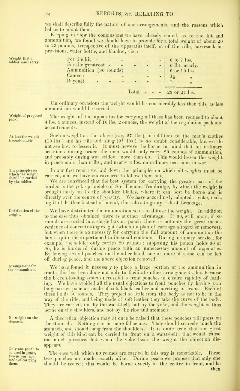 Weight that a soldier must carry. Weight of proposed pack. At best the weight is considerable. The principles on which the weight should be carried by the soldier. Distribution of the weight. Arrangement for the ammunition- No weight on the stomach. Only one pouch to be used in peace, two in war, and mode of carrying them. we shall describe fully the nature of our arrangements, and the reasons which led us to adopt them. Keeping- in view the conclusions we have already stated, as to the kit and ammunition, we found we should have to provide for a total weight of about 20 to 23 pounds, irrespective of the apparatus itself, or of the rifle, haviesack for provisions, water bottle, and blanket, viz.:— For the kit - For the greatcoat - Ammunition (90 rounds) Canteen - Bayonet - Total 6 to 7 lbs. 6 lbs. nearly. 9 or 10 lbs. 12 J) 1 23 or 24 lbs. On ordinary occasions the weight would be considerably less than this, as less ammunition would be carried. The weight of the apparatus for carrying all these has been reduced to about 4 lbs. 3 ounces, instead of 10 lbs. 2 ounces, the weight of the regulation pack and accoutrements. Such a weight as the above (say, 27 lbs.), in addition to the man's clothes (10 lbs.) and his rifle and sling (9^ lbs.), is no doubt considerable, but we do not see how to lessen it. It must however be borne in mind that on ordinary occaiions during peace the men would only carry 20 rounds of ammunition, and probably during war seldom more than 60. This would lessen the weight in peace more than 6 lbs., and nearly 3 lbs. on ordinary occasions in war. In our fust report we laid down the principles on which all weights must be carried, and we have endeavoured to follow them out. We are convinced that the best system for carrying the greater part of the burden is the yoke principle of Sir Thomas Troubridge, by which the weight is brought fairly on to the shoulder blades, where it can best be borne and is directly over the centre of gravity. We have accordingly adopted a yoke, mak- ing it of leather instead of metal, thus obviating any risk of breakage. We have distributed the ammunition so as to diffuse the weight. In addition to the ease thus obtained there is another advantage. If 60, still more, if 80 rounds are carried in a single box or pouch there is not only the great incon- venience of concentrating weight (which no plan of carriage altogether removes), but when there is no necessity for carrying the full amount of ammunition the box is quite disproportioned to its small contents. During ordinary service, for example, the soldier only carries 20 rounds; supposing his pouch holds 60 or 90, he is burdened during peace with an unnecessary amount of apparatus. By having several pouches, on the other hand, one or more of these can be left off during peace, and the above objection removed. We have found it necessary to place a large portion of the ammunition in front; this has been done not only to facilitate other arrangements, but because the breech-loading system necessitates front pouches to ensure rapidity of load- ing. We have avoided all the usual objections to front pouches by having two long narrow pouches made of soft black leather and meeting in front. Each of these holds 30 rounds. They project so little from the body as not to be in the way of the rifle, and being made of soft leather they take the curve of the body. They are carried, not by the waist-belt, but by the yoke, and the weight is thus borne on the shoulders, and not by the ribs and stomach. A theoretical objection may at once be raised that these pouches will press on the stom ich. Nothing can be more fallacious. They should scarcely touch the stomach, and should hang from the shoulders. It is quite true that no great weight of this kind can be carried in front on a waist-belt; that would cause too much pressure, but when the yoke bears the weight the objection dis- appears. The ease with which 60 rounds are carried in this way is remarkable. These two pouches are made exactly alike. During peace we propose that only one should be issued ; this would be borne exactly in the centre in front, and be then