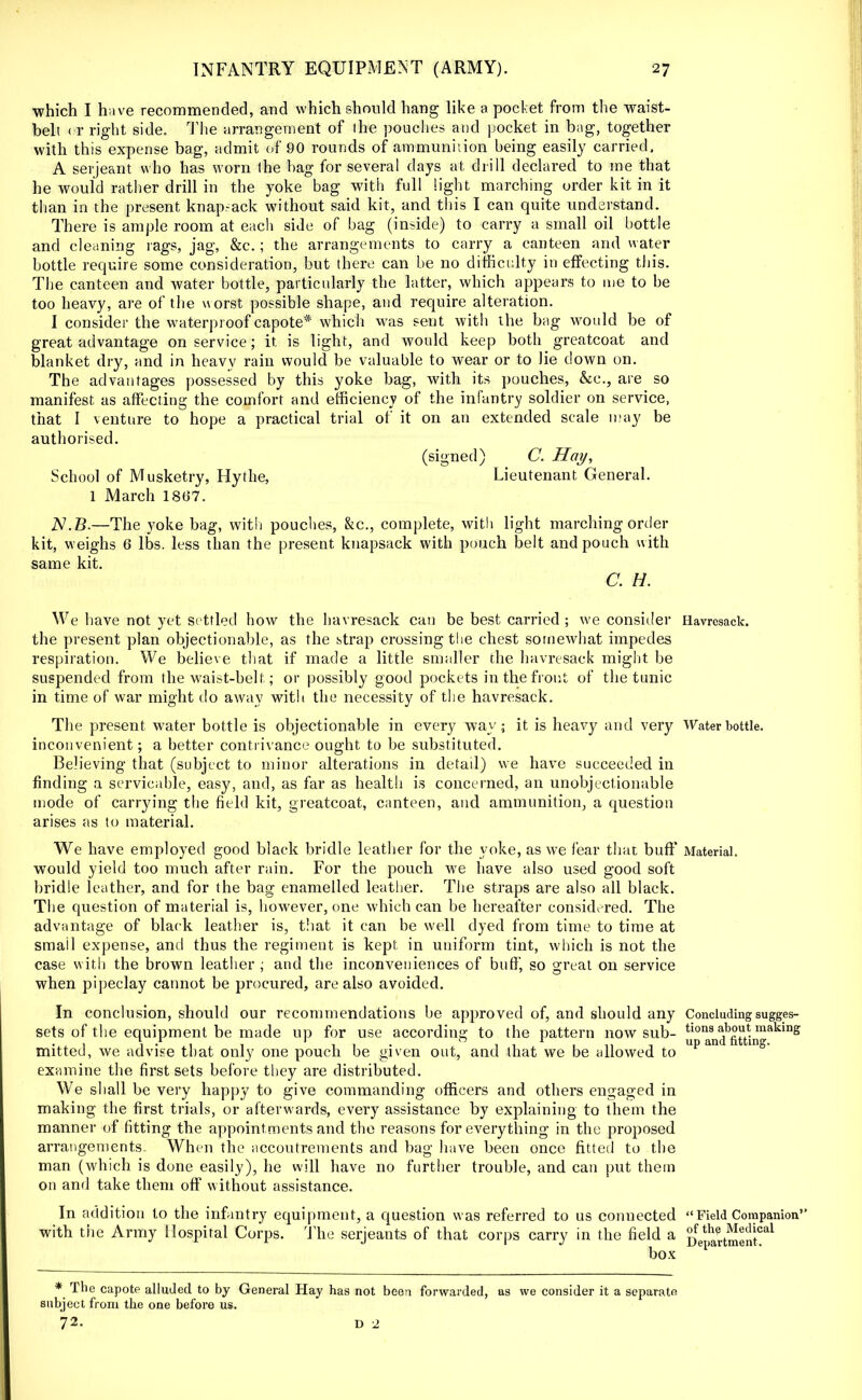 ■which I h;ive recommended, and which should hang like a pocket from the waist- belt < r right side. The arrangement of the pouches and pocket in bag, together with this expense bag, admit of 90 rounds of ammunition being easily carried. A serjeant who has worn the hag for several clays at drill declared to me that he would rather drill in the yoke bag with full light marching order kit in it than in the present knapsack without said kit, and this I can quite understand. There is ample room at each side of bag (inside) to carry a small oil bottle and cleaning rags, jag, &c.; the arrangements to carry a canteen and water bottle require some consideration, but there can be no difficulty in effecting this. The canteen and water bottle, particularly the latter, which appears to me to he too heavy, are of the worst possible shape, and require alteration. I consider the waterproof capote* which was sent with the bag would be of great advantage on service; it is light, and would keep both greatcoat and blanket dry, and in heavy rain would be valuable to wear or to lie down on. The advantages possessed by this yoke bag, with its pouches, &c, are so manifest as affecting the comfort and efficiency of the infantry soldier on service, that I venture to hope a practical trial of it on an extended scale may be authorised. (signed) C. Hoy, School of Musketry, Hythe, Lieutenant General. 1 March 1867. N.B.—The yoke bag, with pouches, &c, complete, with light marching order kit, weighs 6 lbs. less than the present knapsack with pouch belt and pouch with same kit. C. H. We have not yet settled how the havresack can be best carried ; we consider Havresack. the present plan objectionable, as the strap crossing the chest somewhat impedes respiration. We believe that if made a little smaller the havresack might be suspended from the waist-belt; or possibly good pockets in the front of the tunic in time of war might do away with the necessity of the havresack. The present water bottle is objectionable in every way; it is heavy and very Water bottle, inconvenient; a better contrivance ought to be substituted. Believing that (subject to minor alterations in detail) we have succeeded in finding a servicable, easy, and, as far as health is concerned, an unobjectionable mode of carrying the field kit, greatcoat, canteen, and ammunition, a question arises as to material. We have employed good black bridle leather for the yoke, as we fear that buff Material, would yield too much after rain. For the pouch we have also used good soft bridle leather, and for the bag enamelled leather. The straps are also all black. The question of material is, however, one which can be hereafter considered. The advantage of black leather is, that it can be well dyed from time to time at smail expense, and thus the regiment is kept, in uniform tint, which is not the case with the brown leather ; and the inconveniences of buff, so great on service when pipeclay cannot be procured, are also avoided. In conclusion, should our recommendations be approved of, and should any Concluding sugges- sets of the equipment be made up for use according to the pattern now sub- tions about making ... i-i t ii • 11111 up and fitting. mitteu, we advise that only one pouch be given out, and that we be allowed to examine the first sets before they are distributed. We shall be very happy to give commanding officers and others engaged in making the first trials, or afterwards, every assistance by explaining to them the manner of fitting the appointments and the reasons for everything in the proposed arrangements.. When the accoutrements and bag have been once fitted to the man (which is done easily), he will have no farther trouble, and can put them on and take them off without assistance. In addition to the infantry equipment, a question was referred to us connected Field Companion with the Army Hospital Corps. The Serjeants of that corps carry in the field a ^Vlai-tme^r081 box * The capote alluded to by General Hay has not been forwarded, as we consider it a separate subject from the one before us. 72. D 2